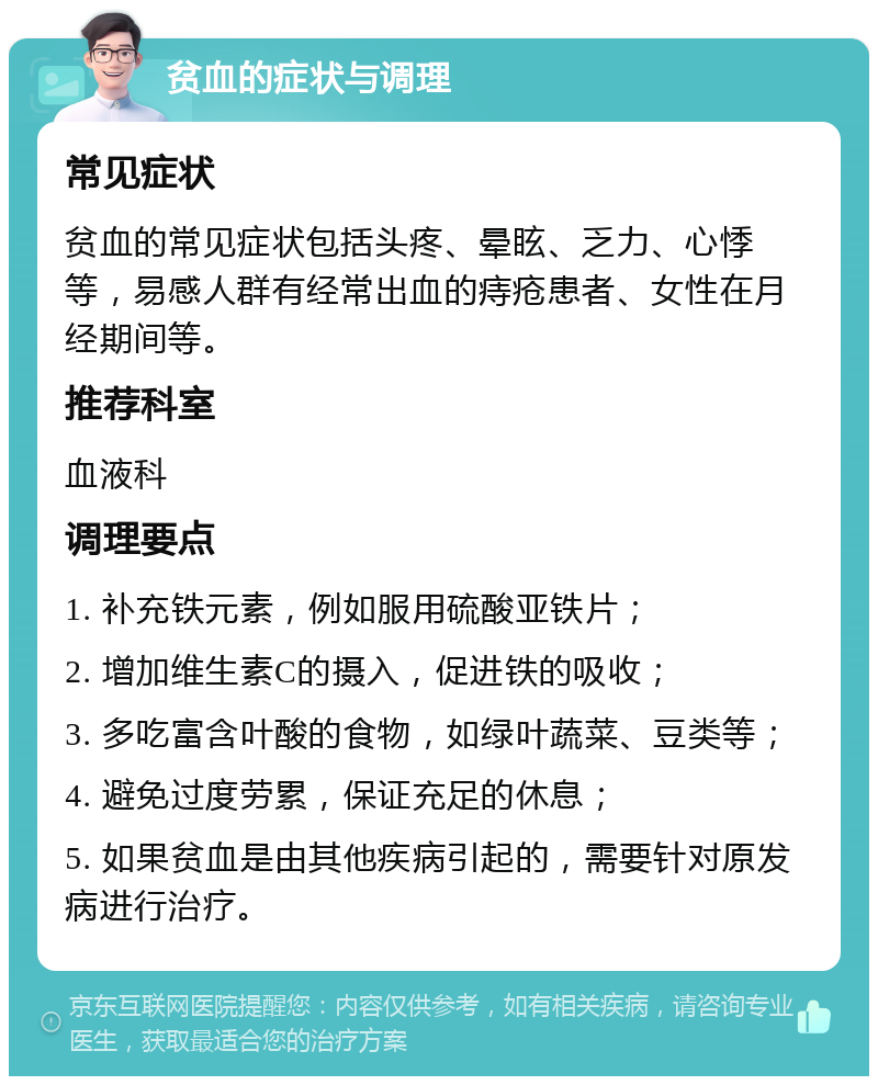 贫血的症状与调理 常见症状 贫血的常见症状包括头疼、晕眩、乏力、心悸等，易感人群有经常出血的痔疮患者、女性在月经期间等。 推荐科室 血液科 调理要点 1. 补充铁元素，例如服用硫酸亚铁片； 2. 增加维生素C的摄入，促进铁的吸收； 3. 多吃富含叶酸的食物，如绿叶蔬菜、豆类等； 4. 避免过度劳累，保证充足的休息； 5. 如果贫血是由其他疾病引起的，需要针对原发病进行治疗。