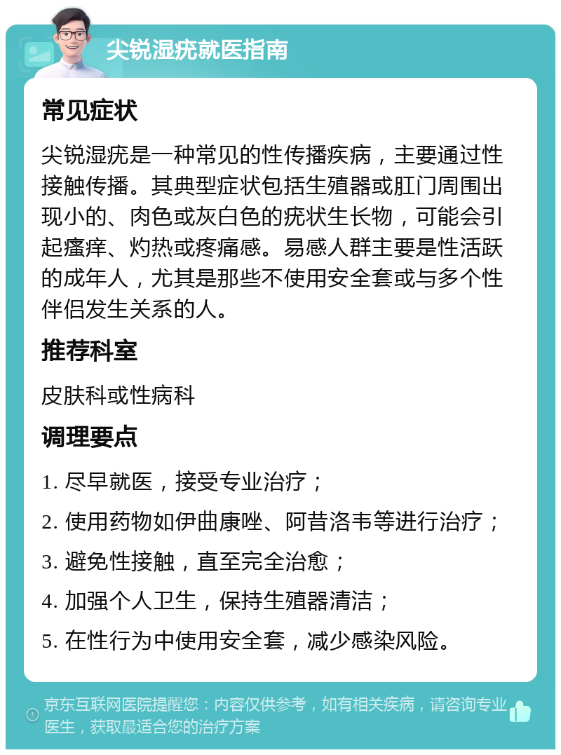 尖锐湿疣就医指南 常见症状 尖锐湿疣是一种常见的性传播疾病，主要通过性接触传播。其典型症状包括生殖器或肛门周围出现小的、肉色或灰白色的疣状生长物，可能会引起瘙痒、灼热或疼痛感。易感人群主要是性活跃的成年人，尤其是那些不使用安全套或与多个性伴侣发生关系的人。 推荐科室 皮肤科或性病科 调理要点 1. 尽早就医，接受专业治疗； 2. 使用药物如伊曲康唑、阿昔洛韦等进行治疗； 3. 避免性接触，直至完全治愈； 4. 加强个人卫生，保持生殖器清洁； 5. 在性行为中使用安全套，减少感染风险。