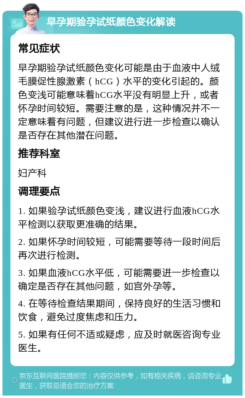 早孕期验孕试纸颜色变化解读 常见症状 早孕期验孕试纸颜色变化可能是由于血液中人绒毛膜促性腺激素（hCG）水平的变化引起的。颜色变浅可能意味着hCG水平没有明显上升，或者怀孕时间较短。需要注意的是，这种情况并不一定意味着有问题，但建议进行进一步检查以确认是否存在其他潜在问题。 推荐科室 妇产科 调理要点 1. 如果验孕试纸颜色变浅，建议进行血液hCG水平检测以获取更准确的结果。 2. 如果怀孕时间较短，可能需要等待一段时间后再次进行检测。 3. 如果血液hCG水平低，可能需要进一步检查以确定是否存在其他问题，如宫外孕等。 4. 在等待检查结果期间，保持良好的生活习惯和饮食，避免过度焦虑和压力。 5. 如果有任何不适或疑虑，应及时就医咨询专业医生。