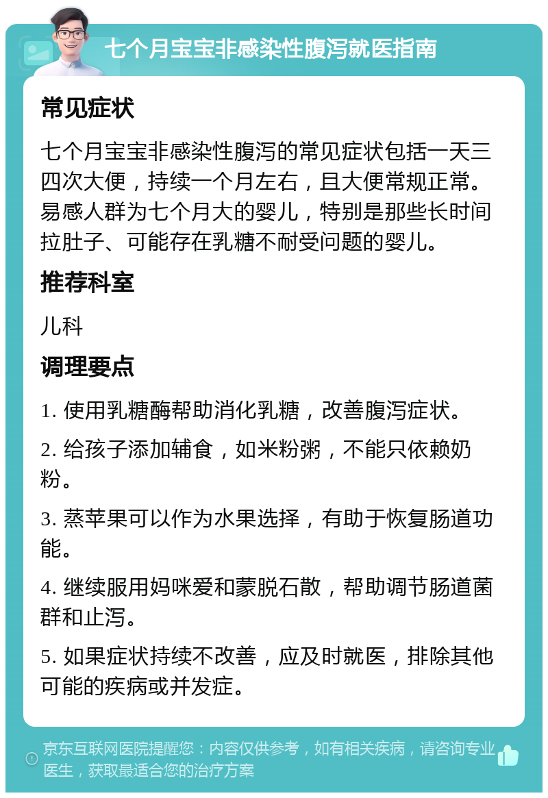 七个月宝宝非感染性腹泻就医指南 常见症状 七个月宝宝非感染性腹泻的常见症状包括一天三四次大便，持续一个月左右，且大便常规正常。易感人群为七个月大的婴儿，特别是那些长时间拉肚子、可能存在乳糖不耐受问题的婴儿。 推荐科室 儿科 调理要点 1. 使用乳糖酶帮助消化乳糖，改善腹泻症状。 2. 给孩子添加辅食，如米粉粥，不能只依赖奶粉。 3. 蒸苹果可以作为水果选择，有助于恢复肠道功能。 4. 继续服用妈咪爱和蒙脱石散，帮助调节肠道菌群和止泻。 5. 如果症状持续不改善，应及时就医，排除其他可能的疾病或并发症。