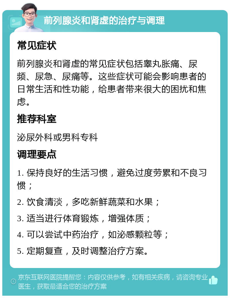 前列腺炎和肾虚的治疗与调理 常见症状 前列腺炎和肾虚的常见症状包括睾丸胀痛、尿频、尿急、尿痛等。这些症状可能会影响患者的日常生活和性功能，给患者带来很大的困扰和焦虑。 推荐科室 泌尿外科或男科专科 调理要点 1. 保持良好的生活习惯，避免过度劳累和不良习惯； 2. 饮食清淡，多吃新鲜蔬菜和水果； 3. 适当进行体育锻炼，增强体质； 4. 可以尝试中药治疗，如泌感颗粒等； 5. 定期复查，及时调整治疗方案。