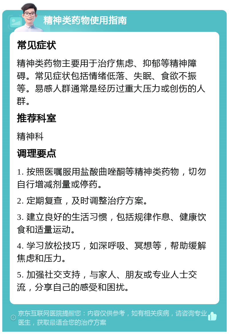 精神类药物使用指南 常见症状 精神类药物主要用于治疗焦虑、抑郁等精神障碍。常见症状包括情绪低落、失眠、食欲不振等。易感人群通常是经历过重大压力或创伤的人群。 推荐科室 精神科 调理要点 1. 按照医嘱服用盐酸曲唑酮等精神类药物，切勿自行增减剂量或停药。 2. 定期复查，及时调整治疗方案。 3. 建立良好的生活习惯，包括规律作息、健康饮食和适量运动。 4. 学习放松技巧，如深呼吸、冥想等，帮助缓解焦虑和压力。 5. 加强社交支持，与家人、朋友或专业人士交流，分享自己的感受和困扰。