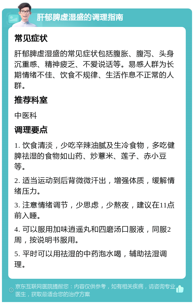 肝郁脾虚湿盛的调理指南 常见症状 肝郁脾虚湿盛的常见症状包括腹胀、腹泻、头身沉重感、精神疲乏、不爱说话等。易感人群为长期情绪不佳、饮食不规律、生活作息不正常的人群。 推荐科室 中医科 调理要点 1. 饮食清淡，少吃辛辣油腻及生冷食物，多吃健脾祛湿的食物如山药、炒薏米、莲子、赤小豆等。 2. 适当运动到后背微微汗出，增强体质，缓解情绪压力。 3. 注意情绪调节，少思虑，少熬夜，建议在11点前入睡。 4. 可以服用加味逍遥丸和四磨汤口服液，同服2周，按说明书服用。 5. 平时可以用祛湿的中药泡水喝，辅助祛湿调理。