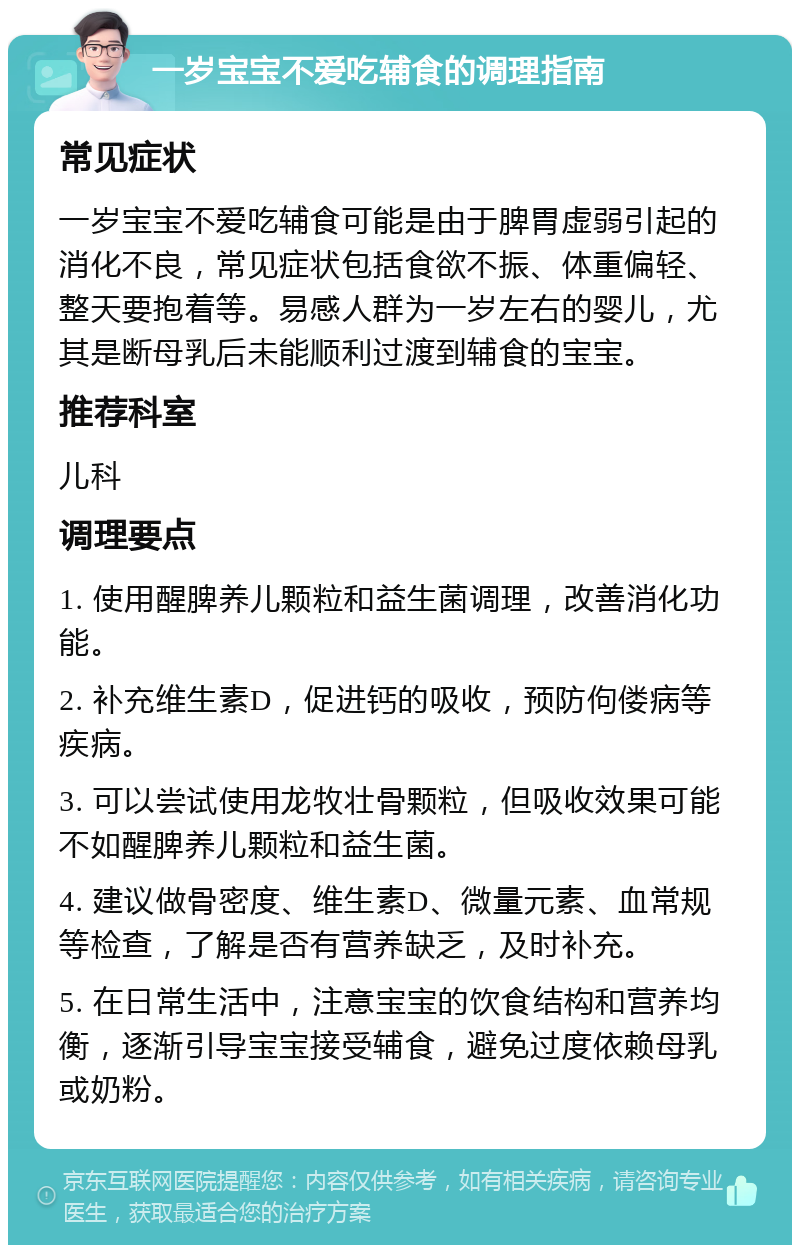 一岁宝宝不爱吃辅食的调理指南 常见症状 一岁宝宝不爱吃辅食可能是由于脾胃虚弱引起的消化不良，常见症状包括食欲不振、体重偏轻、整天要抱着等。易感人群为一岁左右的婴儿，尤其是断母乳后未能顺利过渡到辅食的宝宝。 推荐科室 儿科 调理要点 1. 使用醒脾养儿颗粒和益生菌调理，改善消化功能。 2. 补充维生素D，促进钙的吸收，预防佝偻病等疾病。 3. 可以尝试使用龙牧壮骨颗粒，但吸收效果可能不如醒脾养儿颗粒和益生菌。 4. 建议做骨密度、维生素D、微量元素、血常规等检查，了解是否有营养缺乏，及时补充。 5. 在日常生活中，注意宝宝的饮食结构和营养均衡，逐渐引导宝宝接受辅食，避免过度依赖母乳或奶粉。