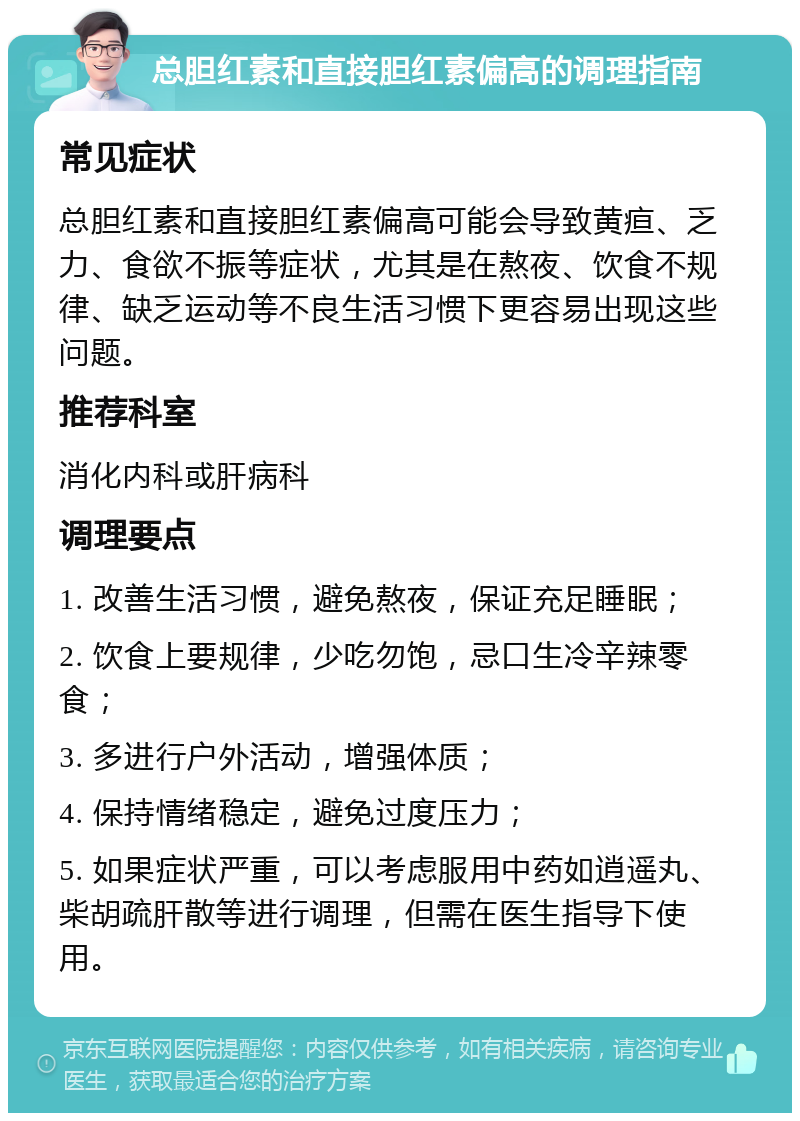 总胆红素和直接胆红素偏高的调理指南 常见症状 总胆红素和直接胆红素偏高可能会导致黄疸、乏力、食欲不振等症状，尤其是在熬夜、饮食不规律、缺乏运动等不良生活习惯下更容易出现这些问题。 推荐科室 消化内科或肝病科 调理要点 1. 改善生活习惯，避免熬夜，保证充足睡眠； 2. 饮食上要规律，少吃勿饱，忌口生冷辛辣零食； 3. 多进行户外活动，增强体质； 4. 保持情绪稳定，避免过度压力； 5. 如果症状严重，可以考虑服用中药如逍遥丸、柴胡疏肝散等进行调理，但需在医生指导下使用。