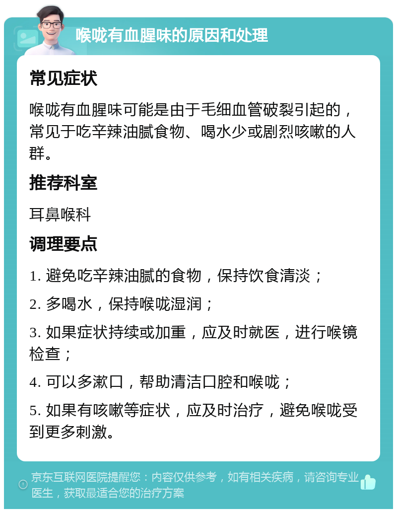 喉咙有血腥味的原因和处理 常见症状 喉咙有血腥味可能是由于毛细血管破裂引起的，常见于吃辛辣油腻食物、喝水少或剧烈咳嗽的人群。 推荐科室 耳鼻喉科 调理要点 1. 避免吃辛辣油腻的食物，保持饮食清淡； 2. 多喝水，保持喉咙湿润； 3. 如果症状持续或加重，应及时就医，进行喉镜检查； 4. 可以多漱口，帮助清洁口腔和喉咙； 5. 如果有咳嗽等症状，应及时治疗，避免喉咙受到更多刺激。