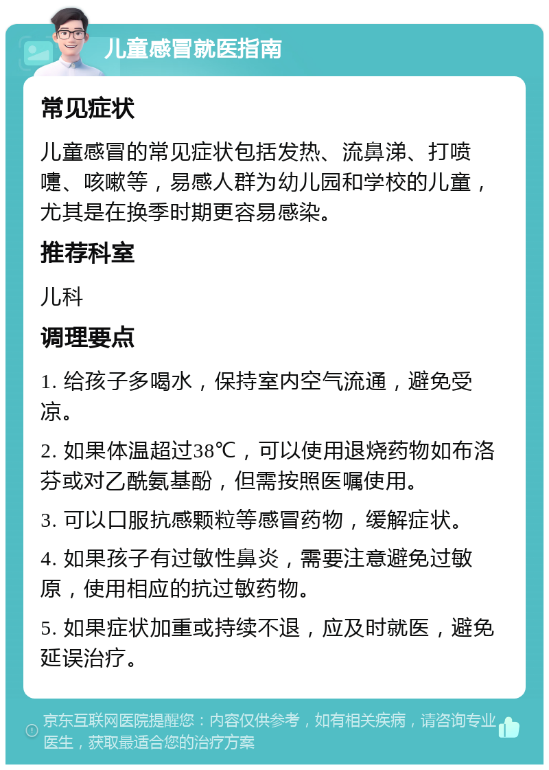 儿童感冒就医指南 常见症状 儿童感冒的常见症状包括发热、流鼻涕、打喷嚏、咳嗽等，易感人群为幼儿园和学校的儿童，尤其是在换季时期更容易感染。 推荐科室 儿科 调理要点 1. 给孩子多喝水，保持室内空气流通，避免受凉。 2. 如果体温超过38℃，可以使用退烧药物如布洛芬或对乙酰氨基酚，但需按照医嘱使用。 3. 可以口服抗感颗粒等感冒药物，缓解症状。 4. 如果孩子有过敏性鼻炎，需要注意避免过敏原，使用相应的抗过敏药物。 5. 如果症状加重或持续不退，应及时就医，避免延误治疗。