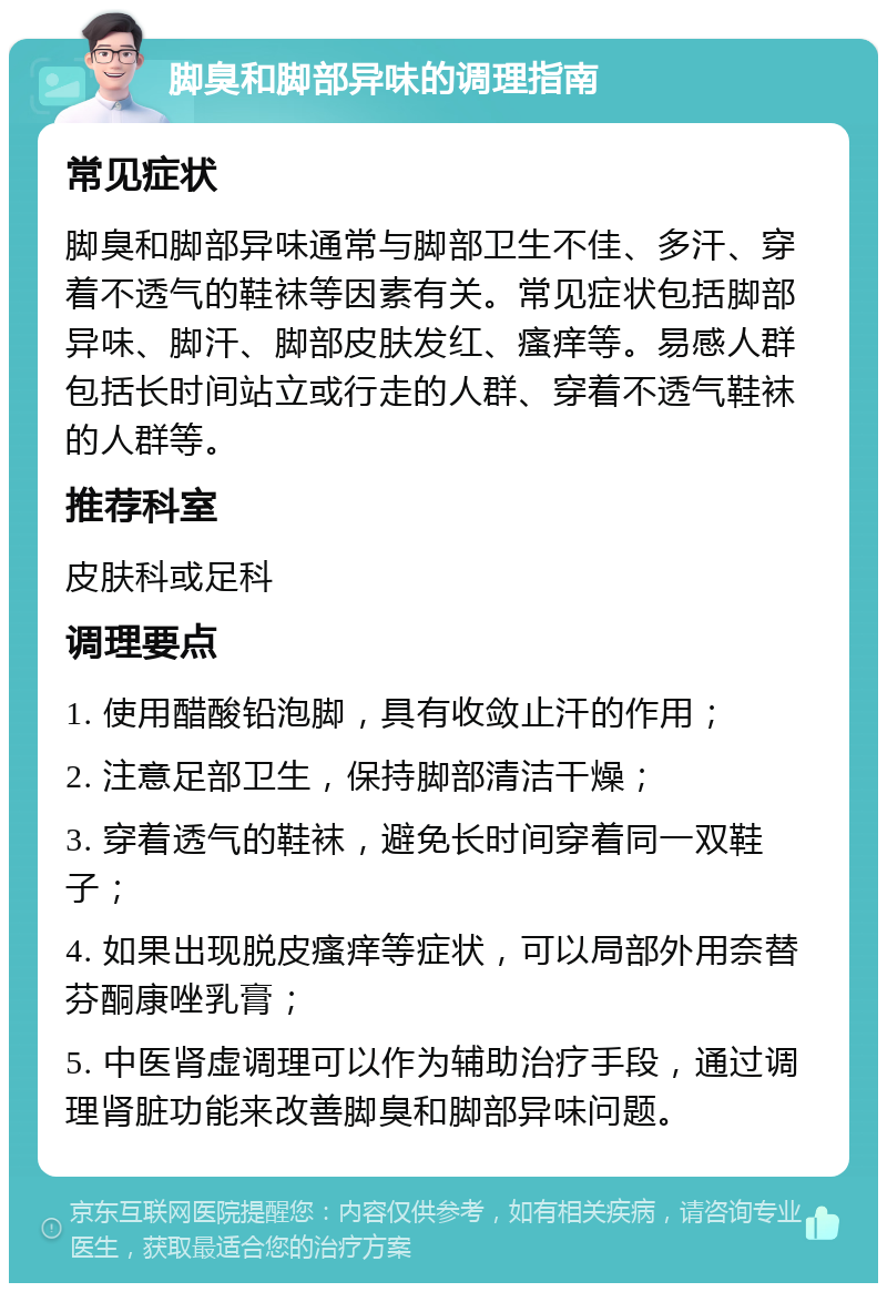 脚臭和脚部异味的调理指南 常见症状 脚臭和脚部异味通常与脚部卫生不佳、多汗、穿着不透气的鞋袜等因素有关。常见症状包括脚部异味、脚汗、脚部皮肤发红、瘙痒等。易感人群包括长时间站立或行走的人群、穿着不透气鞋袜的人群等。 推荐科室 皮肤科或足科 调理要点 1. 使用醋酸铅泡脚，具有收敛止汗的作用； 2. 注意足部卫生，保持脚部清洁干燥； 3. 穿着透气的鞋袜，避免长时间穿着同一双鞋子； 4. 如果出现脱皮瘙痒等症状，可以局部外用奈替芬酮康唑乳膏； 5. 中医肾虚调理可以作为辅助治疗手段，通过调理肾脏功能来改善脚臭和脚部异味问题。