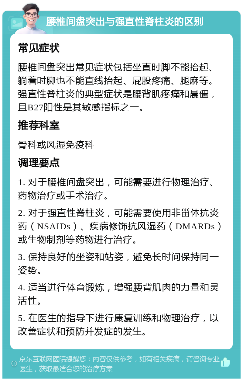 腰椎间盘突出与强直性脊柱炎的区别 常见症状 腰椎间盘突出常见症状包括坐直时脚不能抬起、躺着时脚也不能直线抬起、屁股疼痛、腿麻等。强直性脊柱炎的典型症状是腰背肌疼痛和晨僵，且B27阳性是其敏感指标之一。 推荐科室 骨科或风湿免疫科 调理要点 1. 对于腰椎间盘突出，可能需要进行物理治疗、药物治疗或手术治疗。 2. 对于强直性脊柱炎，可能需要使用非甾体抗炎药（NSAIDs）、疾病修饰抗风湿药（DMARDs）或生物制剂等药物进行治疗。 3. 保持良好的坐姿和站姿，避免长时间保持同一姿势。 4. 适当进行体育锻炼，增强腰背肌肉的力量和灵活性。 5. 在医生的指导下进行康复训练和物理治疗，以改善症状和预防并发症的发生。