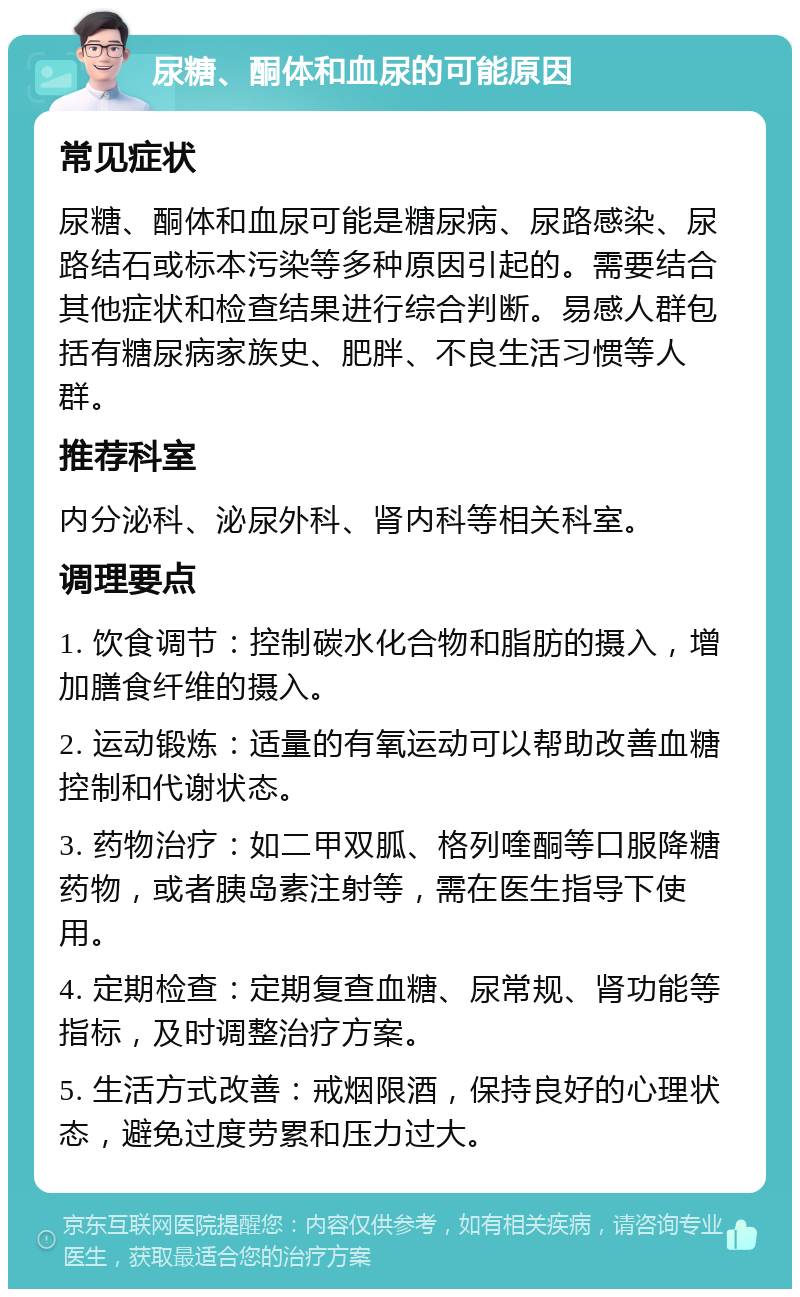 尿糖、酮体和血尿的可能原因 常见症状 尿糖、酮体和血尿可能是糖尿病、尿路感染、尿路结石或标本污染等多种原因引起的。需要结合其他症状和检查结果进行综合判断。易感人群包括有糖尿病家族史、肥胖、不良生活习惯等人群。 推荐科室 内分泌科、泌尿外科、肾内科等相关科室。 调理要点 1. 饮食调节：控制碳水化合物和脂肪的摄入，增加膳食纤维的摄入。 2. 运动锻炼：适量的有氧运动可以帮助改善血糖控制和代谢状态。 3. 药物治疗：如二甲双胍、格列喹酮等口服降糖药物，或者胰岛素注射等，需在医生指导下使用。 4. 定期检查：定期复查血糖、尿常规、肾功能等指标，及时调整治疗方案。 5. 生活方式改善：戒烟限酒，保持良好的心理状态，避免过度劳累和压力过大。