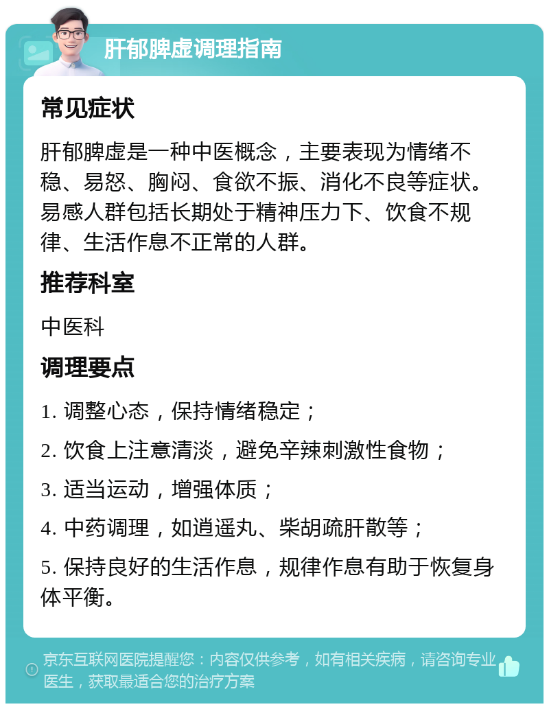 肝郁脾虚调理指南 常见症状 肝郁脾虚是一种中医概念，主要表现为情绪不稳、易怒、胸闷、食欲不振、消化不良等症状。易感人群包括长期处于精神压力下、饮食不规律、生活作息不正常的人群。 推荐科室 中医科 调理要点 1. 调整心态，保持情绪稳定； 2. 饮食上注意清淡，避免辛辣刺激性食物； 3. 适当运动，增强体质； 4. 中药调理，如逍遥丸、柴胡疏肝散等； 5. 保持良好的生活作息，规律作息有助于恢复身体平衡。