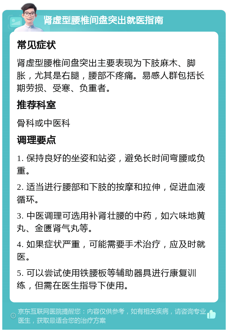 肾虚型腰椎间盘突出就医指南 常见症状 肾虚型腰椎间盘突出主要表现为下肢麻木、脚胀，尤其是右腿，腰部不疼痛。易感人群包括长期劳损、受寒、负重者。 推荐科室 骨科或中医科 调理要点 1. 保持良好的坐姿和站姿，避免长时间弯腰或负重。 2. 适当进行腰部和下肢的按摩和拉伸，促进血液循环。 3. 中医调理可选用补肾壮腰的中药，如六味地黄丸、金匮肾气丸等。 4. 如果症状严重，可能需要手术治疗，应及时就医。 5. 可以尝试使用铁腰板等辅助器具进行康复训练，但需在医生指导下使用。