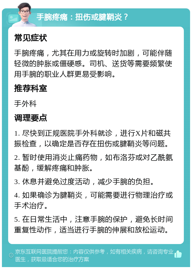 手腕疼痛：扭伤或腱鞘炎？ 常见症状 手腕疼痛，尤其在用力或旋转时加剧，可能伴随轻微的肿胀或僵硬感。司机、送货等需要频繁使用手腕的职业人群更易受影响。 推荐科室 手外科 调理要点 1. 尽快到正规医院手外科就诊，进行X片和磁共振检查，以确定是否存在扭伤或腱鞘炎等问题。 2. 暂时使用消炎止痛药物，如布洛芬或对乙酰氨基酚，缓解疼痛和肿胀。 3. 休息并避免过度活动，减少手腕的负担。 4. 如果确诊为腱鞘炎，可能需要进行物理治疗或手术治疗。 5. 在日常生活中，注意手腕的保护，避免长时间重复性动作，适当进行手腕的伸展和放松运动。