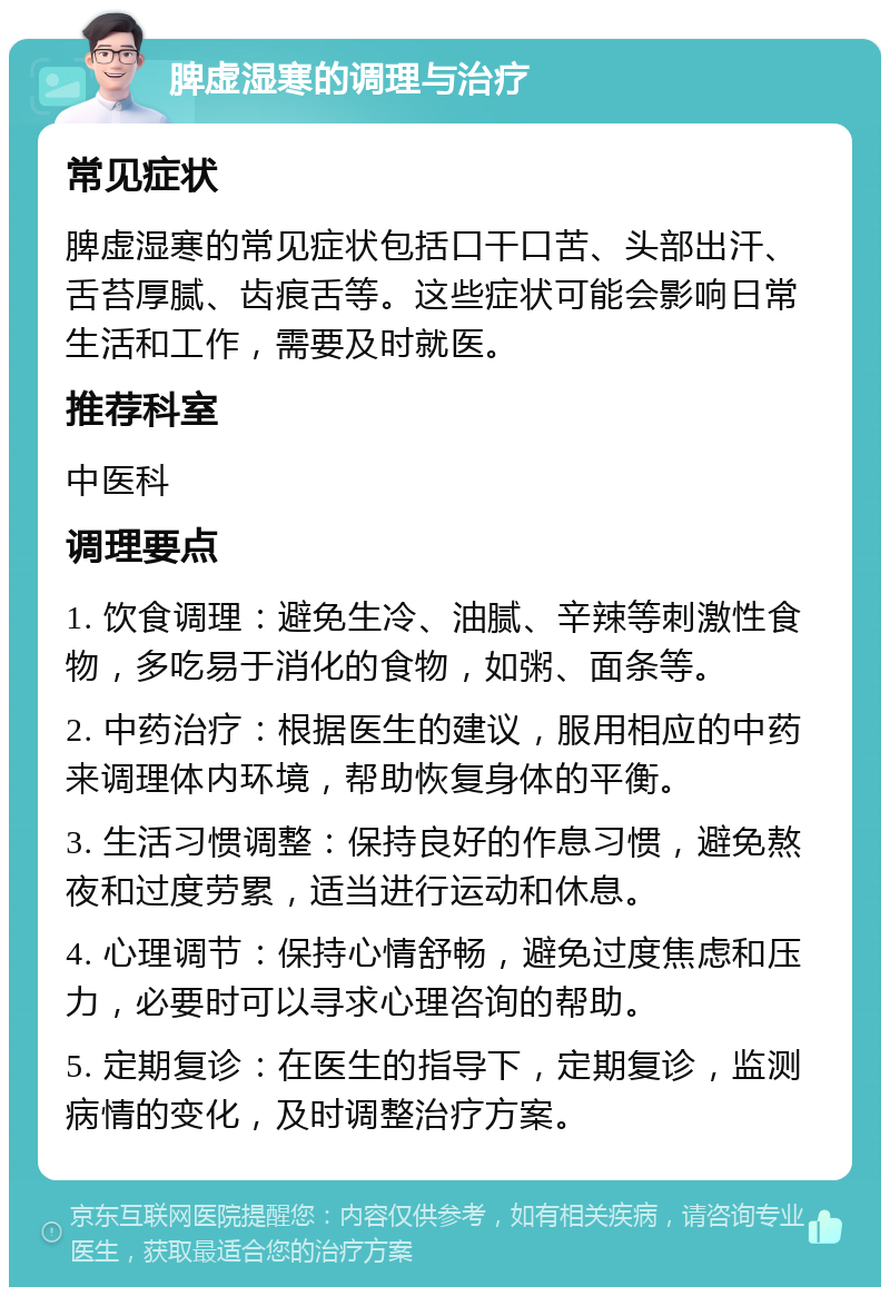 脾虚湿寒的调理与治疗 常见症状 脾虚湿寒的常见症状包括口干口苦、头部出汗、舌苔厚腻、齿痕舌等。这些症状可能会影响日常生活和工作，需要及时就医。 推荐科室 中医科 调理要点 1. 饮食调理：避免生冷、油腻、辛辣等刺激性食物，多吃易于消化的食物，如粥、面条等。 2. 中药治疗：根据医生的建议，服用相应的中药来调理体内环境，帮助恢复身体的平衡。 3. 生活习惯调整：保持良好的作息习惯，避免熬夜和过度劳累，适当进行运动和休息。 4. 心理调节：保持心情舒畅，避免过度焦虑和压力，必要时可以寻求心理咨询的帮助。 5. 定期复诊：在医生的指导下，定期复诊，监测病情的变化，及时调整治疗方案。