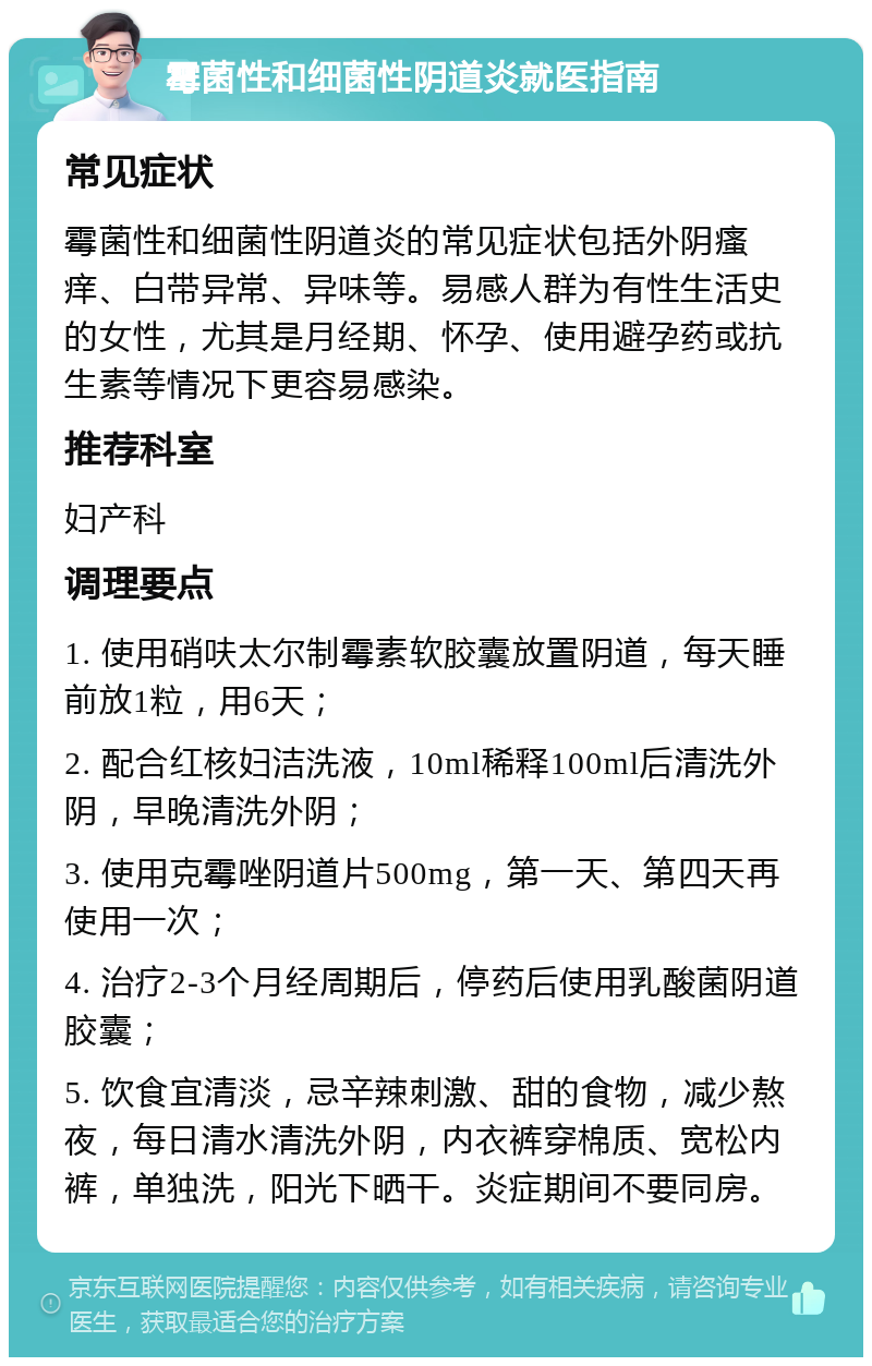 霉菌性和细菌性阴道炎就医指南 常见症状 霉菌性和细菌性阴道炎的常见症状包括外阴瘙痒、白带异常、异味等。易感人群为有性生活史的女性，尤其是月经期、怀孕、使用避孕药或抗生素等情况下更容易感染。 推荐科室 妇产科 调理要点 1. 使用硝呋太尔制霉素软胶囊放置阴道，每天睡前放1粒，用6天； 2. 配合红核妇洁洗液，10ml稀释100ml后清洗外阴，早晚清洗外阴； 3. 使用克霉唑阴道片500mg，第一天、第四天再使用一次； 4. 治疗2-3个月经周期后，停药后使用乳酸菌阴道胶囊； 5. 饮食宜清淡，忌辛辣刺激、甜的食物，减少熬夜，每日清水清洗外阴，内衣裤穿棉质、宽松内裤，单独洗，阳光下晒干。炎症期间不要同房。