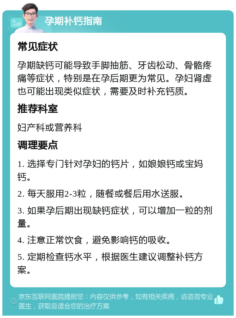 孕期补钙指南 常见症状 孕期缺钙可能导致手脚抽筋、牙齿松动、骨骼疼痛等症状，特别是在孕后期更为常见。孕妇肾虚也可能出现类似症状，需要及时补充钙质。 推荐科室 妇产科或营养科 调理要点 1. 选择专门针对孕妇的钙片，如娘娘钙或宝妈钙。 2. 每天服用2-3粒，随餐或餐后用水送服。 3. 如果孕后期出现缺钙症状，可以增加一粒的剂量。 4. 注意正常饮食，避免影响钙的吸收。 5. 定期检查钙水平，根据医生建议调整补钙方案。