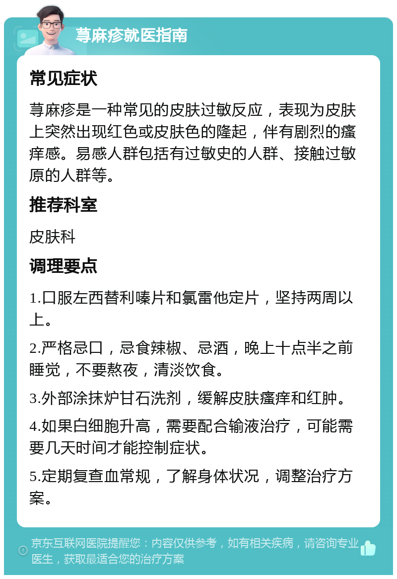 荨麻疹就医指南 常见症状 荨麻疹是一种常见的皮肤过敏反应，表现为皮肤上突然出现红色或皮肤色的隆起，伴有剧烈的瘙痒感。易感人群包括有过敏史的人群、接触过敏原的人群等。 推荐科室 皮肤科 调理要点 1.口服左西替利嗪片和氯雷他定片，坚持两周以上。 2.严格忌口，忌食辣椒、忌酒，晚上十点半之前睡觉，不要熬夜，清淡饮食。 3.外部涂抹炉甘石洗剂，缓解皮肤瘙痒和红肿。 4.如果白细胞升高，需要配合输液治疗，可能需要几天时间才能控制症状。 5.定期复查血常规，了解身体状况，调整治疗方案。