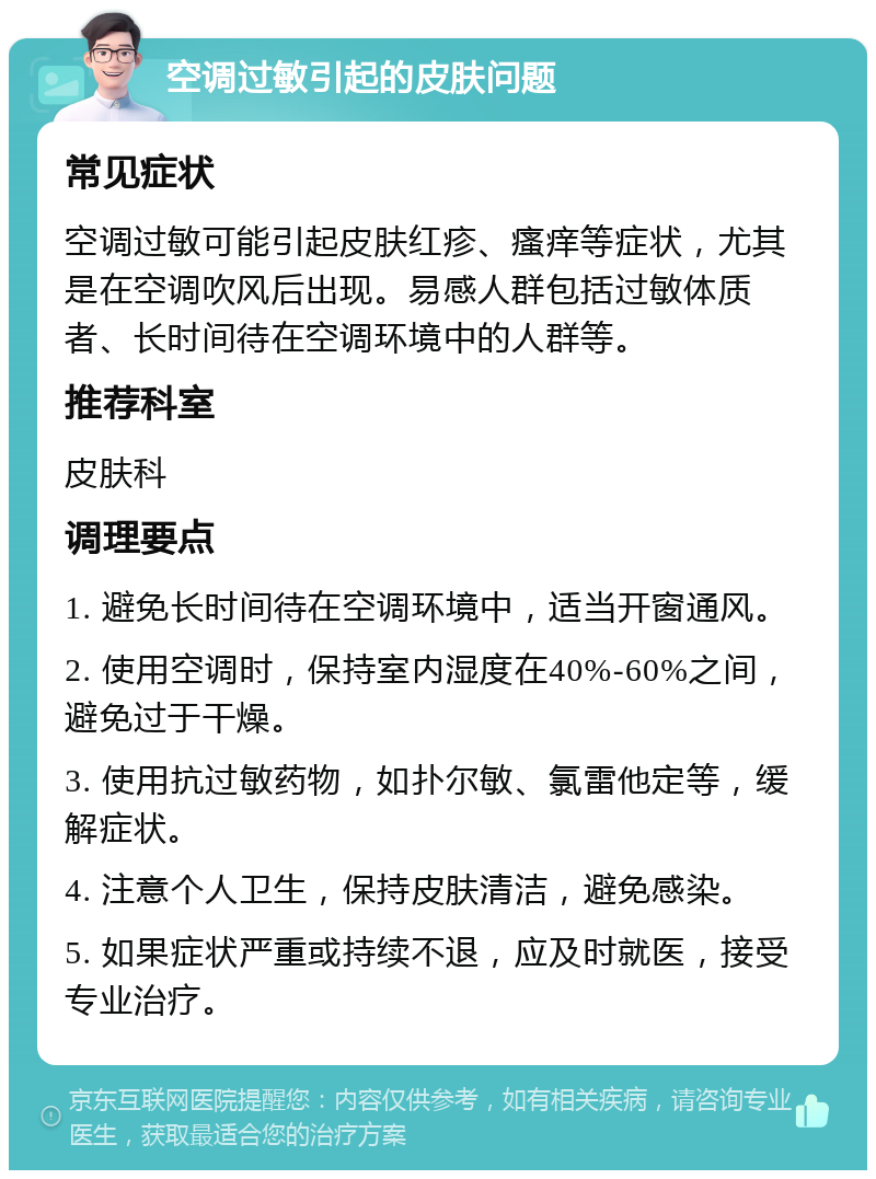 空调过敏引起的皮肤问题 常见症状 空调过敏可能引起皮肤红疹、瘙痒等症状，尤其是在空调吹风后出现。易感人群包括过敏体质者、长时间待在空调环境中的人群等。 推荐科室 皮肤科 调理要点 1. 避免长时间待在空调环境中，适当开窗通风。 2. 使用空调时，保持室内湿度在40%-60%之间，避免过于干燥。 3. 使用抗过敏药物，如扑尔敏、氯雷他定等，缓解症状。 4. 注意个人卫生，保持皮肤清洁，避免感染。 5. 如果症状严重或持续不退，应及时就医，接受专业治疗。