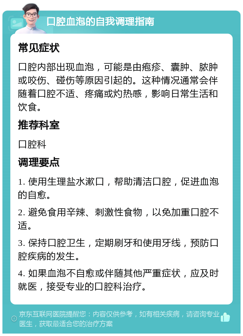 口腔血泡的自我调理指南 常见症状 口腔内部出现血泡，可能是由疱疹、囊肿、脓肿或咬伤、碰伤等原因引起的。这种情况通常会伴随着口腔不适、疼痛或灼热感，影响日常生活和饮食。 推荐科室 口腔科 调理要点 1. 使用生理盐水漱口，帮助清洁口腔，促进血泡的自愈。 2. 避免食用辛辣、刺激性食物，以免加重口腔不适。 3. 保持口腔卫生，定期刷牙和使用牙线，预防口腔疾病的发生。 4. 如果血泡不自愈或伴随其他严重症状，应及时就医，接受专业的口腔科治疗。