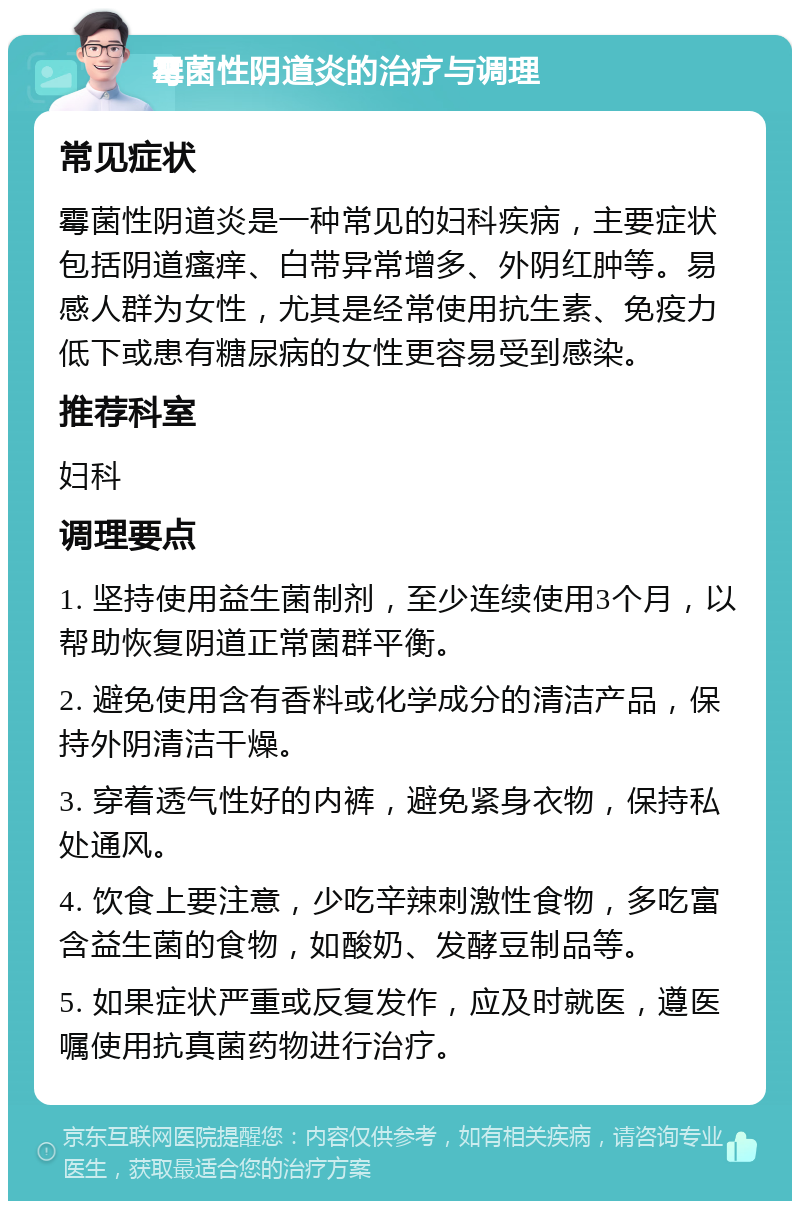 霉菌性阴道炎的治疗与调理 常见症状 霉菌性阴道炎是一种常见的妇科疾病，主要症状包括阴道瘙痒、白带异常增多、外阴红肿等。易感人群为女性，尤其是经常使用抗生素、免疫力低下或患有糖尿病的女性更容易受到感染。 推荐科室 妇科 调理要点 1. 坚持使用益生菌制剂，至少连续使用3个月，以帮助恢复阴道正常菌群平衡。 2. 避免使用含有香料或化学成分的清洁产品，保持外阴清洁干燥。 3. 穿着透气性好的内裤，避免紧身衣物，保持私处通风。 4. 饮食上要注意，少吃辛辣刺激性食物，多吃富含益生菌的食物，如酸奶、发酵豆制品等。 5. 如果症状严重或反复发作，应及时就医，遵医嘱使用抗真菌药物进行治疗。