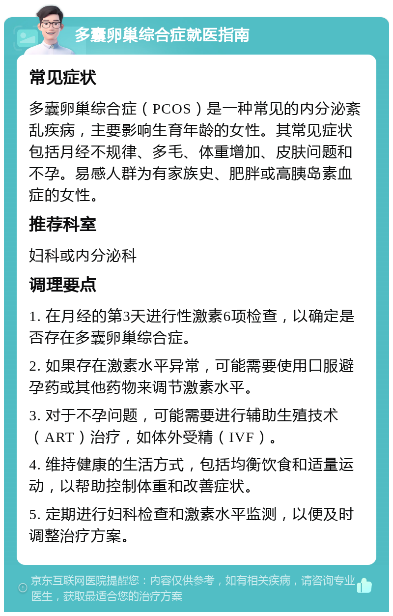 多囊卵巢综合症就医指南 常见症状 多囊卵巢综合症（PCOS）是一种常见的内分泌紊乱疾病，主要影响生育年龄的女性。其常见症状包括月经不规律、多毛、体重增加、皮肤问题和不孕。易感人群为有家族史、肥胖或高胰岛素血症的女性。 推荐科室 妇科或内分泌科 调理要点 1. 在月经的第3天进行性激素6项检查，以确定是否存在多囊卵巢综合症。 2. 如果存在激素水平异常，可能需要使用口服避孕药或其他药物来调节激素水平。 3. 对于不孕问题，可能需要进行辅助生殖技术（ART）治疗，如体外受精（IVF）。 4. 维持健康的生活方式，包括均衡饮食和适量运动，以帮助控制体重和改善症状。 5. 定期进行妇科检查和激素水平监测，以便及时调整治疗方案。