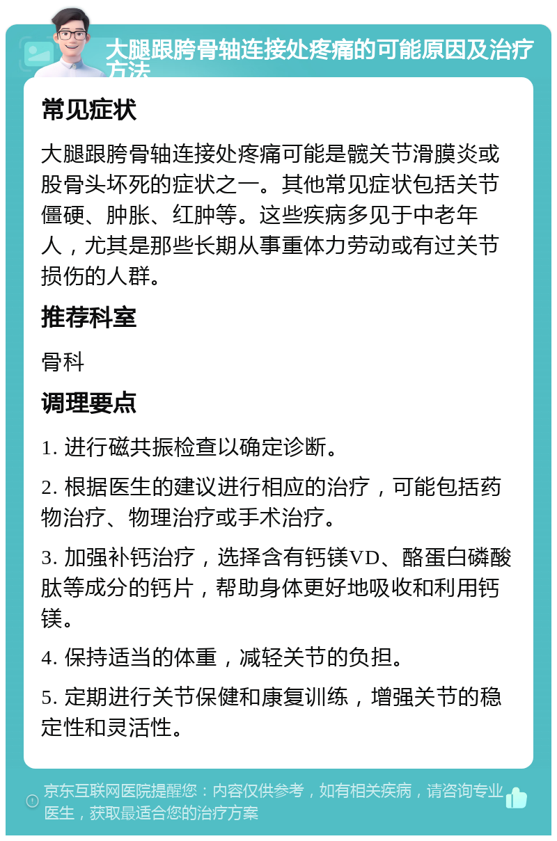 大腿跟胯骨轴连接处疼痛的可能原因及治疗方法 常见症状 大腿跟胯骨轴连接处疼痛可能是髋关节滑膜炎或股骨头坏死的症状之一。其他常见症状包括关节僵硬、肿胀、红肿等。这些疾病多见于中老年人，尤其是那些长期从事重体力劳动或有过关节损伤的人群。 推荐科室 骨科 调理要点 1. 进行磁共振检查以确定诊断。 2. 根据医生的建议进行相应的治疗，可能包括药物治疗、物理治疗或手术治疗。 3. 加强补钙治疗，选择含有钙镁VD、酪蛋白磷酸肽等成分的钙片，帮助身体更好地吸收和利用钙镁。 4. 保持适当的体重，减轻关节的负担。 5. 定期进行关节保健和康复训练，增强关节的稳定性和灵活性。