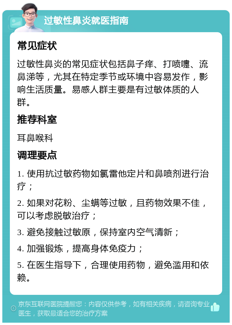 过敏性鼻炎就医指南 常见症状 过敏性鼻炎的常见症状包括鼻子痒、打喷嚏、流鼻涕等，尤其在特定季节或环境中容易发作，影响生活质量。易感人群主要是有过敏体质的人群。 推荐科室 耳鼻喉科 调理要点 1. 使用抗过敏药物如氯雷他定片和鼻喷剂进行治疗； 2. 如果对花粉、尘螨等过敏，且药物效果不佳，可以考虑脱敏治疗； 3. 避免接触过敏原，保持室内空气清新； 4. 加强锻炼，提高身体免疫力； 5. 在医生指导下，合理使用药物，避免滥用和依赖。