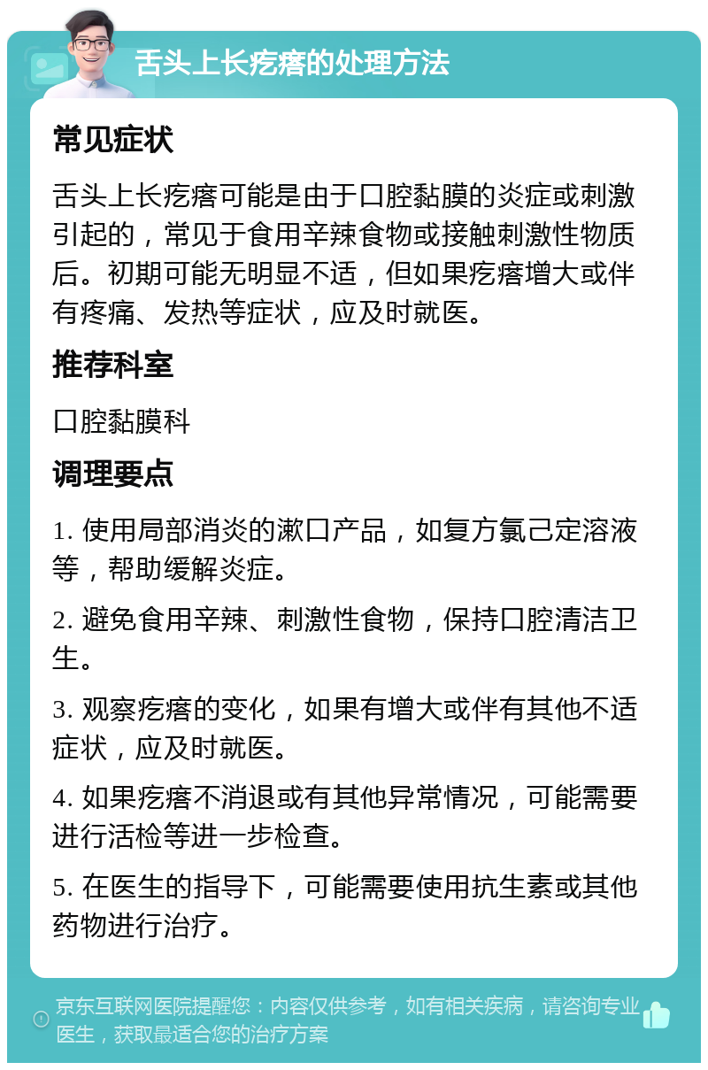 舌头上长疙瘩的处理方法 常见症状 舌头上长疙瘩可能是由于口腔黏膜的炎症或刺激引起的，常见于食用辛辣食物或接触刺激性物质后。初期可能无明显不适，但如果疙瘩增大或伴有疼痛、发热等症状，应及时就医。 推荐科室 口腔黏膜科 调理要点 1. 使用局部消炎的漱口产品，如复方氯己定溶液等，帮助缓解炎症。 2. 避免食用辛辣、刺激性食物，保持口腔清洁卫生。 3. 观察疙瘩的变化，如果有增大或伴有其他不适症状，应及时就医。 4. 如果疙瘩不消退或有其他异常情况，可能需要进行活检等进一步检查。 5. 在医生的指导下，可能需要使用抗生素或其他药物进行治疗。