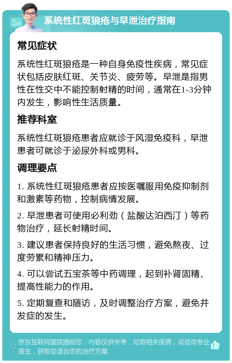 系统性红斑狼疮与早泄治疗指南 常见症状 系统性红斑狼疮是一种自身免疫性疾病，常见症状包括皮肤红斑、关节炎、疲劳等。早泄是指男性在性交中不能控制射精的时间，通常在1-3分钟内发生，影响性生活质量。 推荐科室 系统性红斑狼疮患者应就诊于风湿免疫科，早泄患者可就诊于泌尿外科或男科。 调理要点 1. 系统性红斑狼疮患者应按医嘱服用免疫抑制剂和激素等药物，控制病情发展。 2. 早泄患者可使用必利劲（盐酸达泊西汀）等药物治疗，延长射精时间。 3. 建议患者保持良好的生活习惯，避免熬夜、过度劳累和精神压力。 4. 可以尝试五宝茶等中药调理，起到补肾固精、提高性能力的作用。 5. 定期复查和随访，及时调整治疗方案，避免并发症的发生。