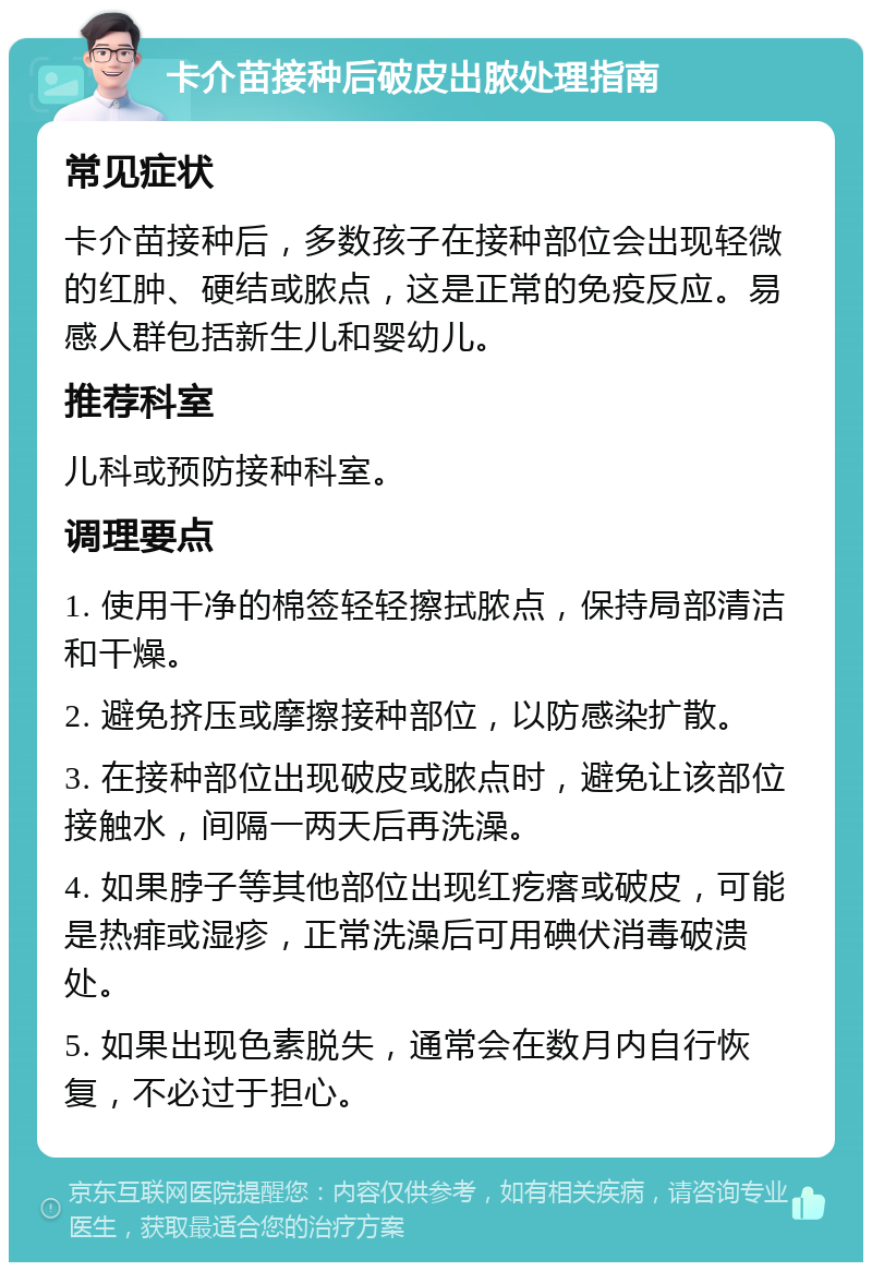 卡介苗接种后破皮出脓处理指南 常见症状 卡介苗接种后，多数孩子在接种部位会出现轻微的红肿、硬结或脓点，这是正常的免疫反应。易感人群包括新生儿和婴幼儿。 推荐科室 儿科或预防接种科室。 调理要点 1. 使用干净的棉签轻轻擦拭脓点，保持局部清洁和干燥。 2. 避免挤压或摩擦接种部位，以防感染扩散。 3. 在接种部位出现破皮或脓点时，避免让该部位接触水，间隔一两天后再洗澡。 4. 如果脖子等其他部位出现红疙瘩或破皮，可能是热痱或湿疹，正常洗澡后可用碘伏消毒破溃处。 5. 如果出现色素脱失，通常会在数月内自行恢复，不必过于担心。