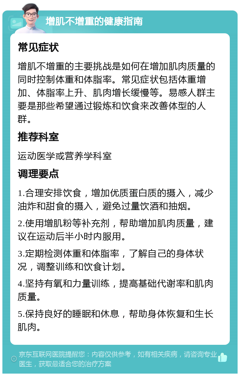 增肌不增重的健康指南 常见症状 增肌不增重的主要挑战是如何在增加肌肉质量的同时控制体重和体脂率。常见症状包括体重增加、体脂率上升、肌肉增长缓慢等。易感人群主要是那些希望通过锻炼和饮食来改善体型的人群。 推荐科室 运动医学或营养学科室 调理要点 1.合理安排饮食，增加优质蛋白质的摄入，减少油炸和甜食的摄入，避免过量饮酒和抽烟。 2.使用增肌粉等补充剂，帮助增加肌肉质量，建议在运动后半小时内服用。 3.定期检测体重和体脂率，了解自己的身体状况，调整训练和饮食计划。 4.坚持有氧和力量训练，提高基础代谢率和肌肉质量。 5.保持良好的睡眠和休息，帮助身体恢复和生长肌肉。