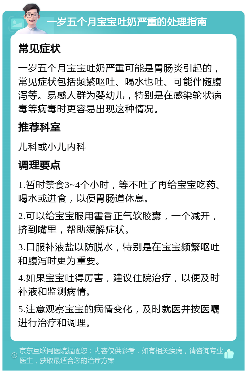 一岁五个月宝宝吐奶严重的处理指南 常见症状 一岁五个月宝宝吐奶严重可能是胃肠炎引起的，常见症状包括频繁呕吐、喝水也吐、可能伴随腹泻等。易感人群为婴幼儿，特别是在感染轮状病毒等病毒时更容易出现这种情况。 推荐科室 儿科或小儿内科 调理要点 1.暂时禁食3~4个小时，等不吐了再给宝宝吃药、喝水或进食，以便胃肠道休息。 2.可以给宝宝服用霍香正气软胶囊，一个减开，挤到嘴里，帮助缓解症状。 3.口服补液盐以防脱水，特别是在宝宝频繁呕吐和腹泻时更为重要。 4.如果宝宝吐得厉害，建议住院治疗，以便及时补液和监测病情。 5.注意观察宝宝的病情变化，及时就医并按医嘱进行治疗和调理。