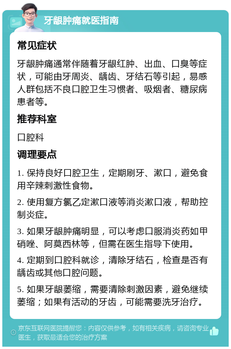 牙龈肿痛就医指南 常见症状 牙龈肿痛通常伴随着牙龈红肿、出血、口臭等症状，可能由牙周炎、龋齿、牙结石等引起，易感人群包括不良口腔卫生习惯者、吸烟者、糖尿病患者等。 推荐科室 口腔科 调理要点 1. 保持良好口腔卫生，定期刷牙、漱口，避免食用辛辣刺激性食物。 2. 使用复方氯乙定漱口液等消炎漱口液，帮助控制炎症。 3. 如果牙龈肿痛明显，可以考虑口服消炎药如甲硝唑、阿莫西林等，但需在医生指导下使用。 4. 定期到口腔科就诊，清除牙结石，检查是否有龋齿或其他口腔问题。 5. 如果牙龈萎缩，需要清除刺激因素，避免继续萎缩；如果有活动的牙齿，可能需要洗牙治疗。