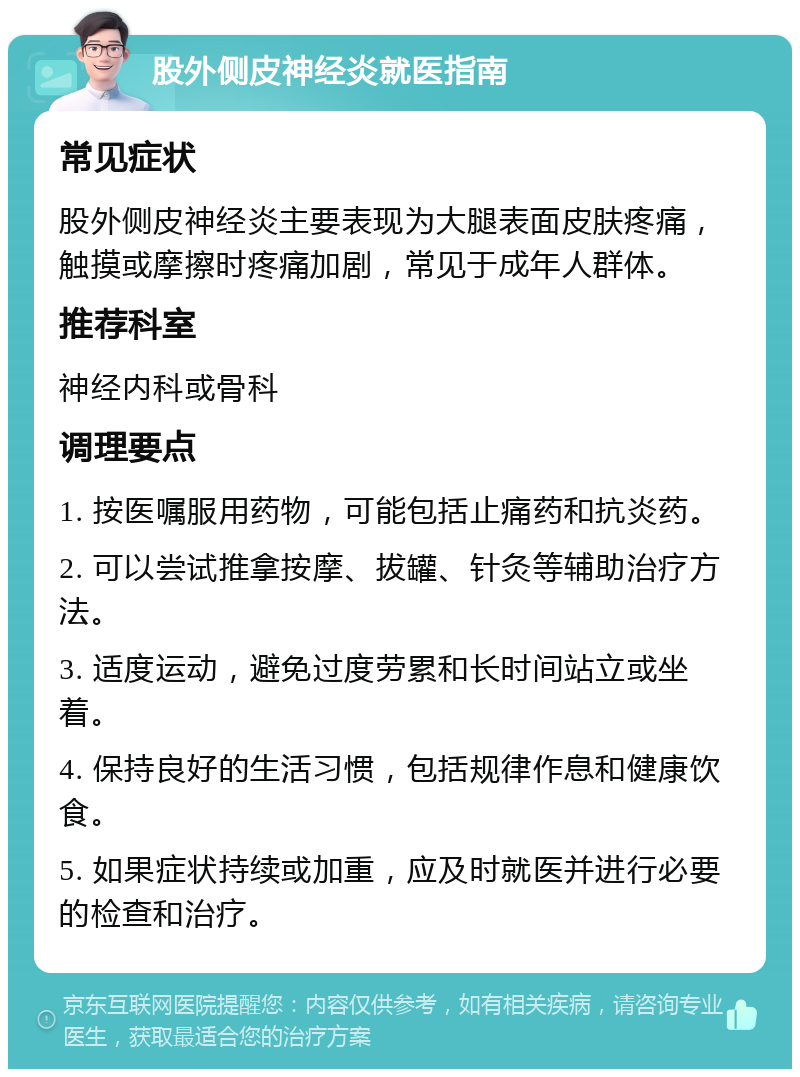 股外侧皮神经炎就医指南 常见症状 股外侧皮神经炎主要表现为大腿表面皮肤疼痛，触摸或摩擦时疼痛加剧，常见于成年人群体。 推荐科室 神经内科或骨科 调理要点 1. 按医嘱服用药物，可能包括止痛药和抗炎药。 2. 可以尝试推拿按摩、拔罐、针灸等辅助治疗方法。 3. 适度运动，避免过度劳累和长时间站立或坐着。 4. 保持良好的生活习惯，包括规律作息和健康饮食。 5. 如果症状持续或加重，应及时就医并进行必要的检查和治疗。