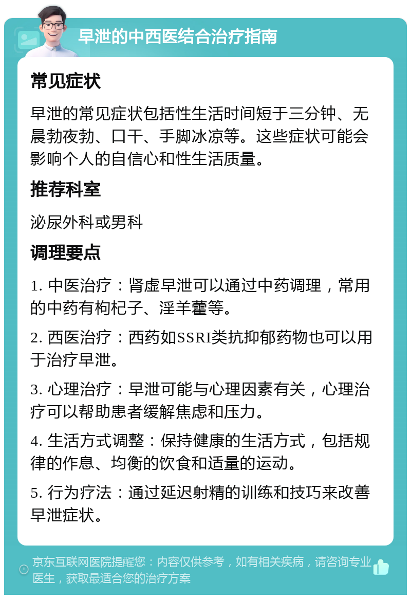 早泄的中西医结合治疗指南 常见症状 早泄的常见症状包括性生活时间短于三分钟、无晨勃夜勃、口干、手脚冰凉等。这些症状可能会影响个人的自信心和性生活质量。 推荐科室 泌尿外科或男科 调理要点 1. 中医治疗：肾虚早泄可以通过中药调理，常用的中药有枸杞子、淫羊藿等。 2. 西医治疗：西药如SSRI类抗抑郁药物也可以用于治疗早泄。 3. 心理治疗：早泄可能与心理因素有关，心理治疗可以帮助患者缓解焦虑和压力。 4. 生活方式调整：保持健康的生活方式，包括规律的作息、均衡的饮食和适量的运动。 5. 行为疗法：通过延迟射精的训练和技巧来改善早泄症状。