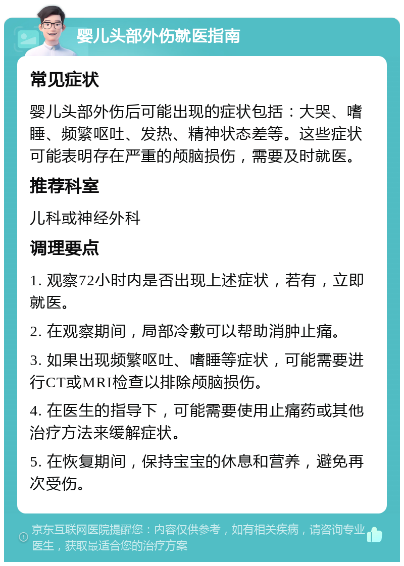 婴儿头部外伤就医指南 常见症状 婴儿头部外伤后可能出现的症状包括：大哭、嗜睡、频繁呕吐、发热、精神状态差等。这些症状可能表明存在严重的颅脑损伤，需要及时就医。 推荐科室 儿科或神经外科 调理要点 1. 观察72小时内是否出现上述症状，若有，立即就医。 2. 在观察期间，局部冷敷可以帮助消肿止痛。 3. 如果出现频繁呕吐、嗜睡等症状，可能需要进行CT或MRI检查以排除颅脑损伤。 4. 在医生的指导下，可能需要使用止痛药或其他治疗方法来缓解症状。 5. 在恢复期间，保持宝宝的休息和营养，避免再次受伤。