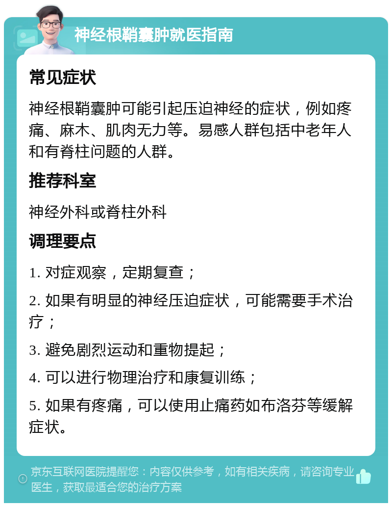 神经根鞘囊肿就医指南 常见症状 神经根鞘囊肿可能引起压迫神经的症状，例如疼痛、麻木、肌肉无力等。易感人群包括中老年人和有脊柱问题的人群。 推荐科室 神经外科或脊柱外科 调理要点 1. 对症观察，定期复查； 2. 如果有明显的神经压迫症状，可能需要手术治疗； 3. 避免剧烈运动和重物提起； 4. 可以进行物理治疗和康复训练； 5. 如果有疼痛，可以使用止痛药如布洛芬等缓解症状。