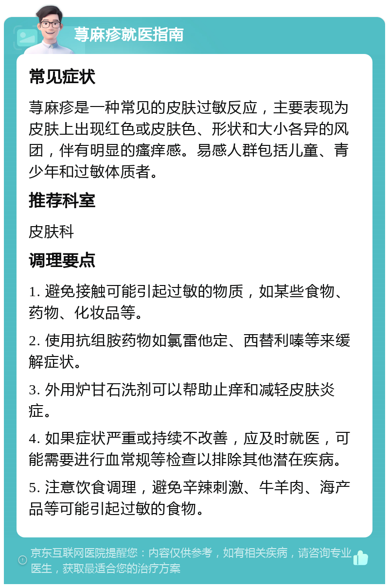 荨麻疹就医指南 常见症状 荨麻疹是一种常见的皮肤过敏反应，主要表现为皮肤上出现红色或皮肤色、形状和大小各异的风团，伴有明显的瘙痒感。易感人群包括儿童、青少年和过敏体质者。 推荐科室 皮肤科 调理要点 1. 避免接触可能引起过敏的物质，如某些食物、药物、化妆品等。 2. 使用抗组胺药物如氯雷他定、西替利嗪等来缓解症状。 3. 外用炉甘石洗剂可以帮助止痒和减轻皮肤炎症。 4. 如果症状严重或持续不改善，应及时就医，可能需要进行血常规等检查以排除其他潜在疾病。 5. 注意饮食调理，避免辛辣刺激、牛羊肉、海产品等可能引起过敏的食物。