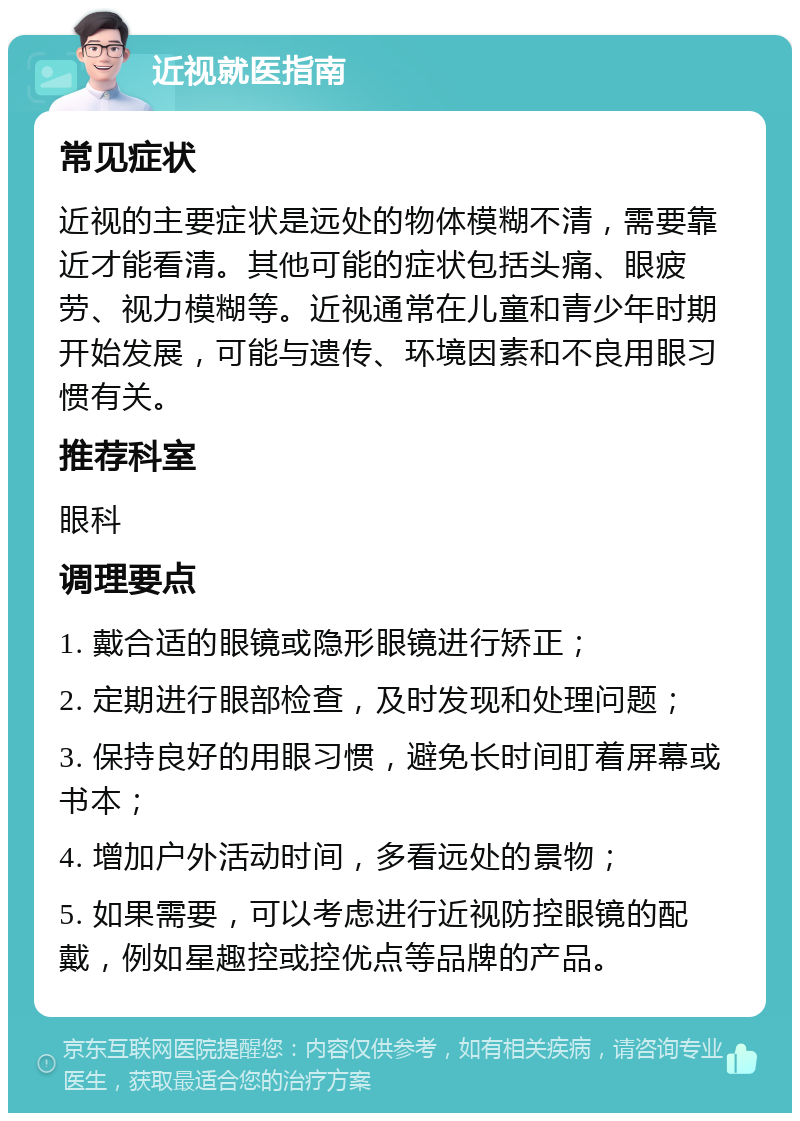 近视就医指南 常见症状 近视的主要症状是远处的物体模糊不清，需要靠近才能看清。其他可能的症状包括头痛、眼疲劳、视力模糊等。近视通常在儿童和青少年时期开始发展，可能与遗传、环境因素和不良用眼习惯有关。 推荐科室 眼科 调理要点 1. 戴合适的眼镜或隐形眼镜进行矫正； 2. 定期进行眼部检查，及时发现和处理问题； 3. 保持良好的用眼习惯，避免长时间盯着屏幕或书本； 4. 增加户外活动时间，多看远处的景物； 5. 如果需要，可以考虑进行近视防控眼镜的配戴，例如星趣控或控优点等品牌的产品。