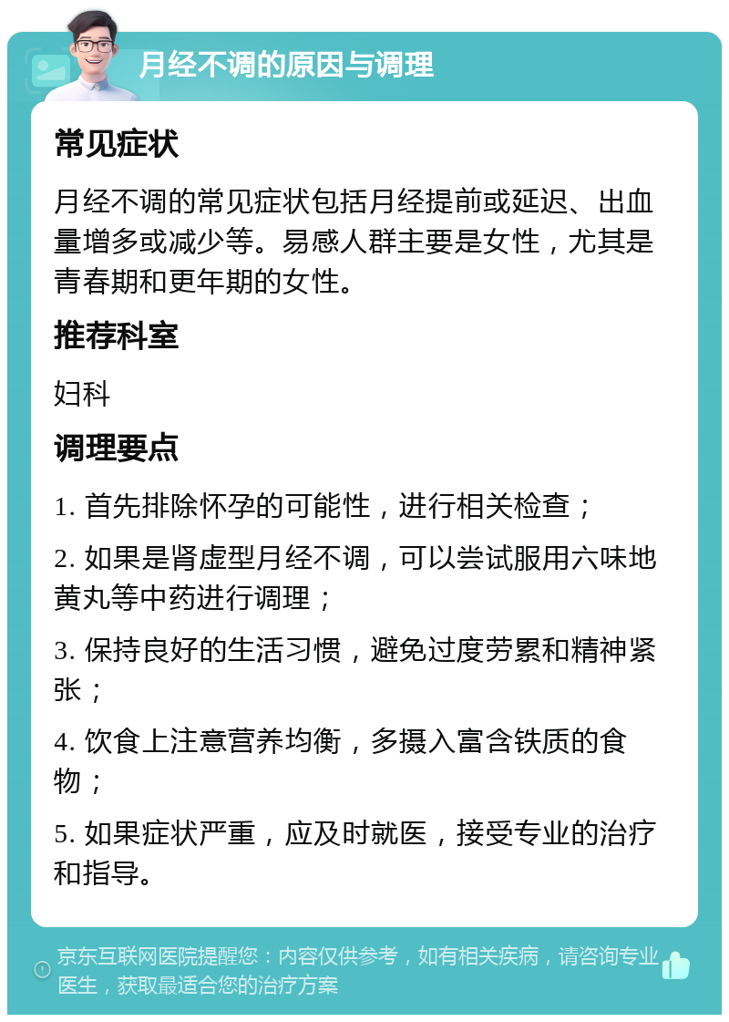 月经不调的原因与调理 常见症状 月经不调的常见症状包括月经提前或延迟、出血量增多或减少等。易感人群主要是女性，尤其是青春期和更年期的女性。 推荐科室 妇科 调理要点 1. 首先排除怀孕的可能性，进行相关检查； 2. 如果是肾虚型月经不调，可以尝试服用六味地黄丸等中药进行调理； 3. 保持良好的生活习惯，避免过度劳累和精神紧张； 4. 饮食上注意营养均衡，多摄入富含铁质的食物； 5. 如果症状严重，应及时就医，接受专业的治疗和指导。