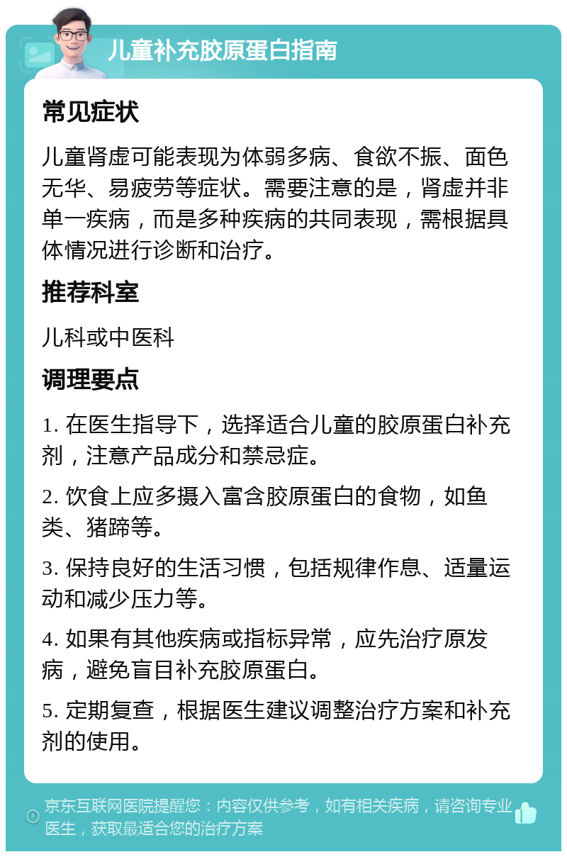 儿童补充胶原蛋白指南 常见症状 儿童肾虚可能表现为体弱多病、食欲不振、面色无华、易疲劳等症状。需要注意的是，肾虚并非单一疾病，而是多种疾病的共同表现，需根据具体情况进行诊断和治疗。 推荐科室 儿科或中医科 调理要点 1. 在医生指导下，选择适合儿童的胶原蛋白补充剂，注意产品成分和禁忌症。 2. 饮食上应多摄入富含胶原蛋白的食物，如鱼类、猪蹄等。 3. 保持良好的生活习惯，包括规律作息、适量运动和减少压力等。 4. 如果有其他疾病或指标异常，应先治疗原发病，避免盲目补充胶原蛋白。 5. 定期复查，根据医生建议调整治疗方案和补充剂的使用。