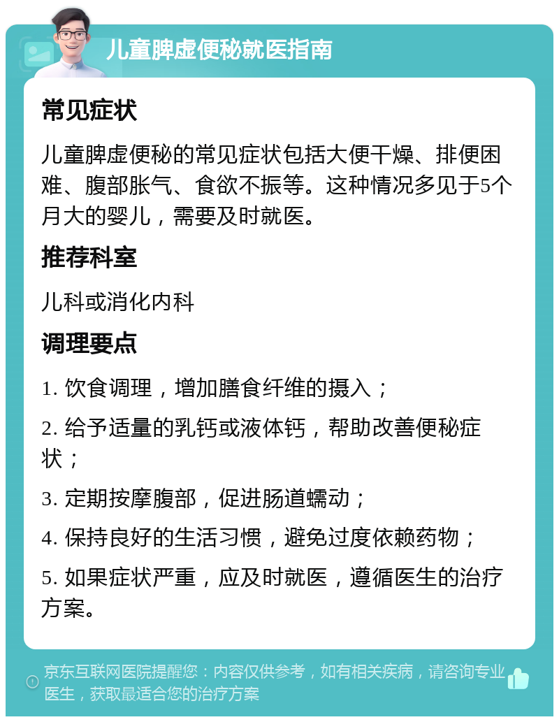 儿童脾虚便秘就医指南 常见症状 儿童脾虚便秘的常见症状包括大便干燥、排便困难、腹部胀气、食欲不振等。这种情况多见于5个月大的婴儿，需要及时就医。 推荐科室 儿科或消化内科 调理要点 1. 饮食调理，增加膳食纤维的摄入； 2. 给予适量的乳钙或液体钙，帮助改善便秘症状； 3. 定期按摩腹部，促进肠道蠕动； 4. 保持良好的生活习惯，避免过度依赖药物； 5. 如果症状严重，应及时就医，遵循医生的治疗方案。