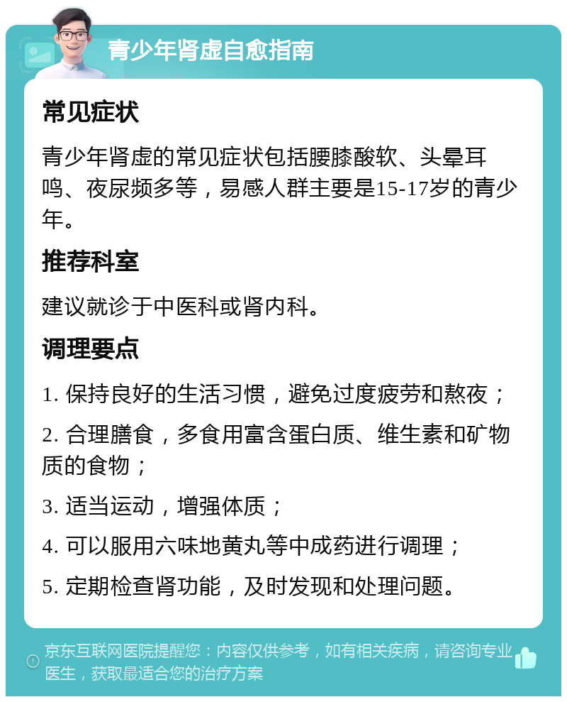 青少年肾虚自愈指南 常见症状 青少年肾虚的常见症状包括腰膝酸软、头晕耳鸣、夜尿频多等，易感人群主要是15-17岁的青少年。 推荐科室 建议就诊于中医科或肾内科。 调理要点 1. 保持良好的生活习惯，避免过度疲劳和熬夜； 2. 合理膳食，多食用富含蛋白质、维生素和矿物质的食物； 3. 适当运动，增强体质； 4. 可以服用六味地黄丸等中成药进行调理； 5. 定期检查肾功能，及时发现和处理问题。