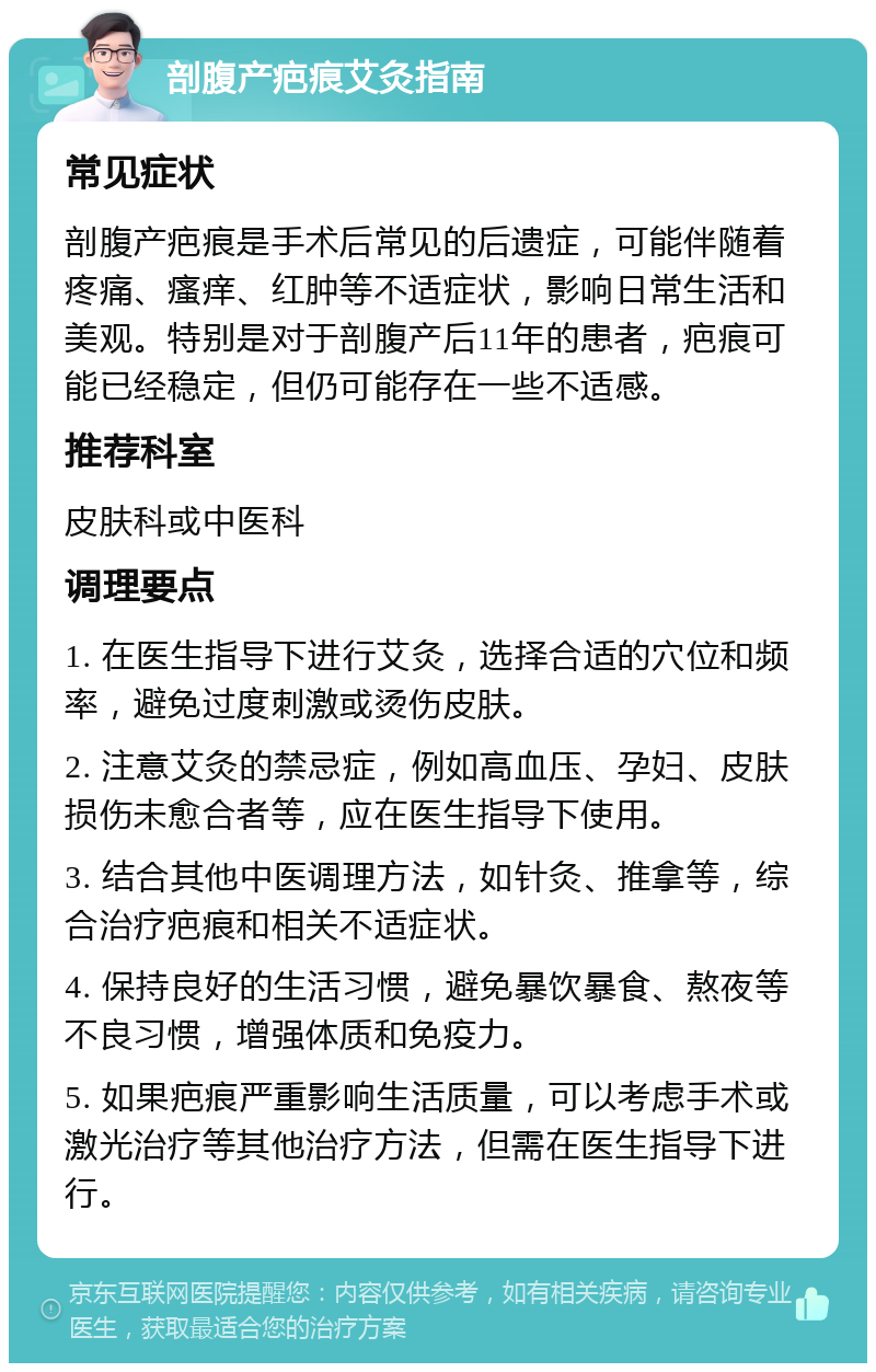 剖腹产疤痕艾灸指南 常见症状 剖腹产疤痕是手术后常见的后遗症，可能伴随着疼痛、瘙痒、红肿等不适症状，影响日常生活和美观。特别是对于剖腹产后11年的患者，疤痕可能已经稳定，但仍可能存在一些不适感。 推荐科室 皮肤科或中医科 调理要点 1. 在医生指导下进行艾灸，选择合适的穴位和频率，避免过度刺激或烫伤皮肤。 2. 注意艾灸的禁忌症，例如高血压、孕妇、皮肤损伤未愈合者等，应在医生指导下使用。 3. 结合其他中医调理方法，如针灸、推拿等，综合治疗疤痕和相关不适症状。 4. 保持良好的生活习惯，避免暴饮暴食、熬夜等不良习惯，增强体质和免疫力。 5. 如果疤痕严重影响生活质量，可以考虑手术或激光治疗等其他治疗方法，但需在医生指导下进行。