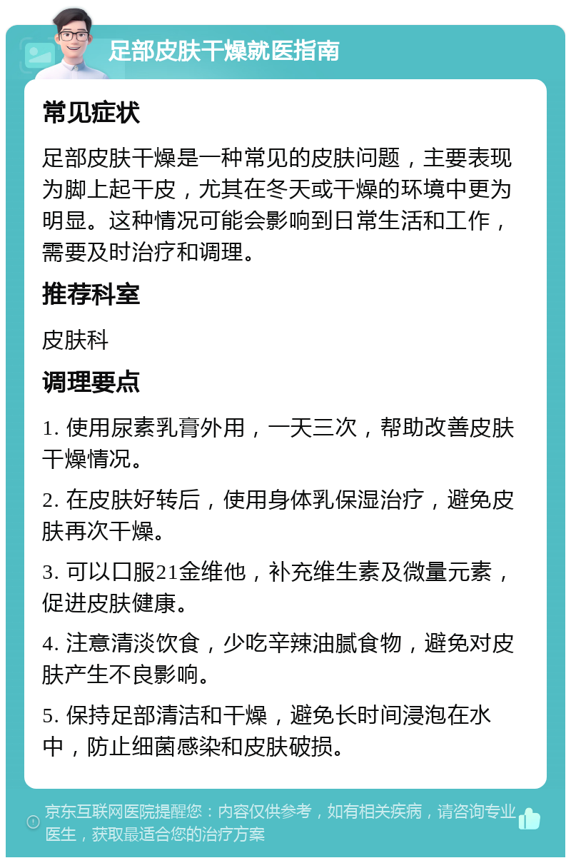 足部皮肤干燥就医指南 常见症状 足部皮肤干燥是一种常见的皮肤问题，主要表现为脚上起干皮，尤其在冬天或干燥的环境中更为明显。这种情况可能会影响到日常生活和工作，需要及时治疗和调理。 推荐科室 皮肤科 调理要点 1. 使用尿素乳膏外用，一天三次，帮助改善皮肤干燥情况。 2. 在皮肤好转后，使用身体乳保湿治疗，避免皮肤再次干燥。 3. 可以口服21金维他，补充维生素及微量元素，促进皮肤健康。 4. 注意清淡饮食，少吃辛辣油腻食物，避免对皮肤产生不良影响。 5. 保持足部清洁和干燥，避免长时间浸泡在水中，防止细菌感染和皮肤破损。