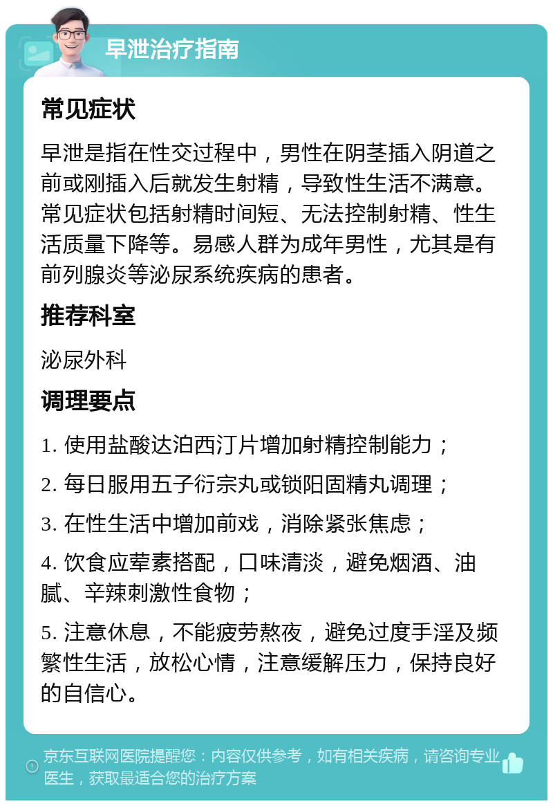 早泄治疗指南 常见症状 早泄是指在性交过程中，男性在阴茎插入阴道之前或刚插入后就发生射精，导致性生活不满意。常见症状包括射精时间短、无法控制射精、性生活质量下降等。易感人群为成年男性，尤其是有前列腺炎等泌尿系统疾病的患者。 推荐科室 泌尿外科 调理要点 1. 使用盐酸达泊西汀片增加射精控制能力； 2. 每日服用五子衍宗丸或锁阳固精丸调理； 3. 在性生活中增加前戏，消除紧张焦虑； 4. 饮食应荤素搭配，口味清淡，避免烟酒、油腻、辛辣刺激性食物； 5. 注意休息，不能疲劳熬夜，避免过度手淫及频繁性生活，放松心情，注意缓解压力，保持良好的自信心。