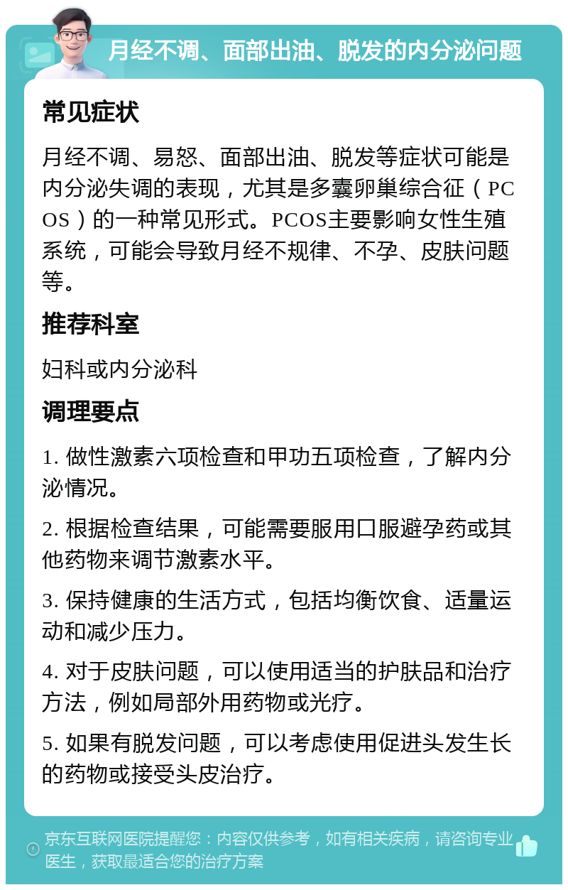 月经不调、面部出油、脱发的内分泌问题 常见症状 月经不调、易怒、面部出油、脱发等症状可能是内分泌失调的表现，尤其是多囊卵巢综合征（PCOS）的一种常见形式。PCOS主要影响女性生殖系统，可能会导致月经不规律、不孕、皮肤问题等。 推荐科室 妇科或内分泌科 调理要点 1. 做性激素六项检查和甲功五项检查，了解内分泌情况。 2. 根据检查结果，可能需要服用口服避孕药或其他药物来调节激素水平。 3. 保持健康的生活方式，包括均衡饮食、适量运动和减少压力。 4. 对于皮肤问题，可以使用适当的护肤品和治疗方法，例如局部外用药物或光疗。 5. 如果有脱发问题，可以考虑使用促进头发生长的药物或接受头皮治疗。