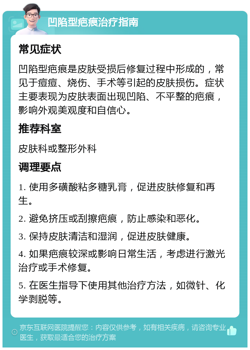 凹陷型疤痕治疗指南 常见症状 凹陷型疤痕是皮肤受损后修复过程中形成的，常见于痘痘、烧伤、手术等引起的皮肤损伤。症状主要表现为皮肤表面出现凹陷、不平整的疤痕，影响外观美观度和自信心。 推荐科室 皮肤科或整形外科 调理要点 1. 使用多磺酸粘多糖乳膏，促进皮肤修复和再生。 2. 避免挤压或刮擦疤痕，防止感染和恶化。 3. 保持皮肤清洁和湿润，促进皮肤健康。 4. 如果疤痕较深或影响日常生活，考虑进行激光治疗或手术修复。 5. 在医生指导下使用其他治疗方法，如微针、化学剥脱等。