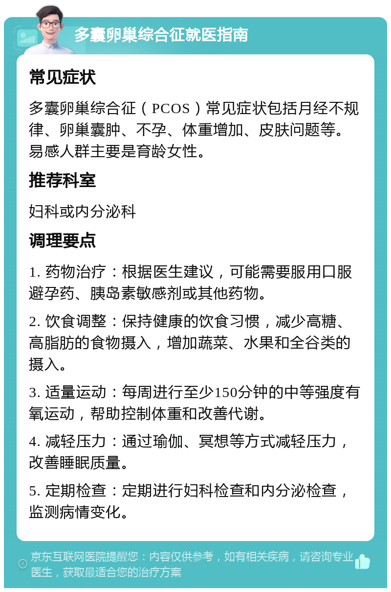 多囊卵巢综合征就医指南 常见症状 多囊卵巢综合征（PCOS）常见症状包括月经不规律、卵巢囊肿、不孕、体重增加、皮肤问题等。易感人群主要是育龄女性。 推荐科室 妇科或内分泌科 调理要点 1. 药物治疗：根据医生建议，可能需要服用口服避孕药、胰岛素敏感剂或其他药物。 2. 饮食调整：保持健康的饮食习惯，减少高糖、高脂肪的食物摄入，增加蔬菜、水果和全谷类的摄入。 3. 适量运动：每周进行至少150分钟的中等强度有氧运动，帮助控制体重和改善代谢。 4. 减轻压力：通过瑜伽、冥想等方式减轻压力，改善睡眠质量。 5. 定期检查：定期进行妇科检查和内分泌检查，监测病情变化。