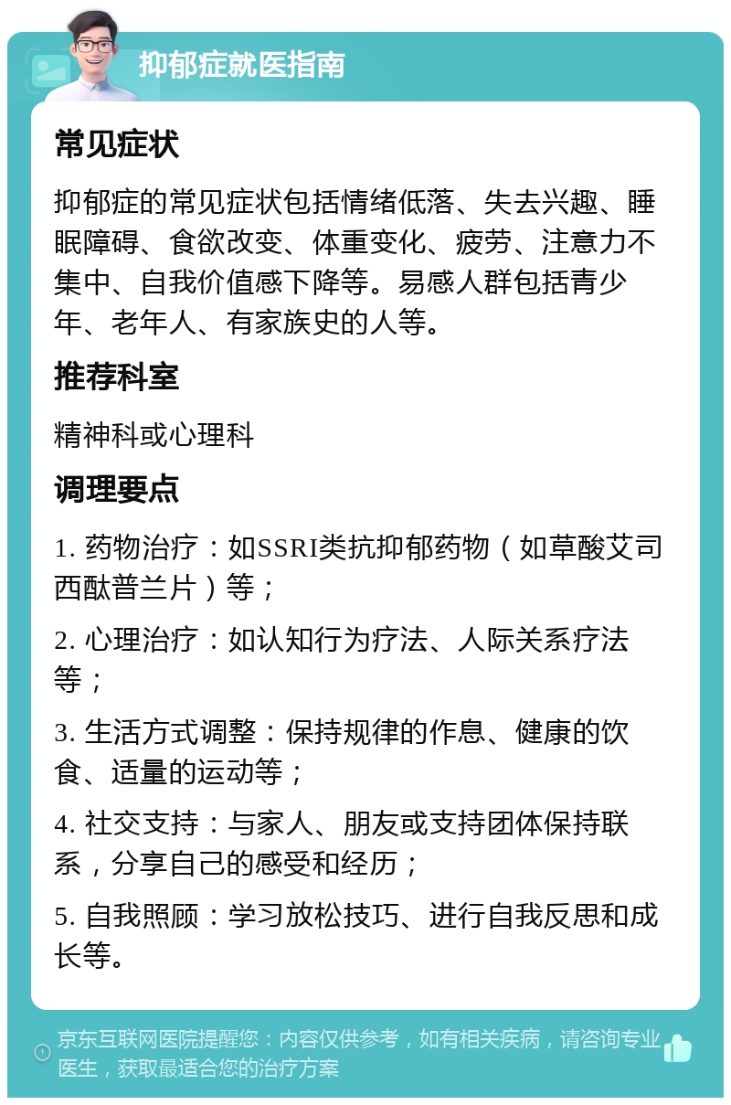 抑郁症就医指南 常见症状 抑郁症的常见症状包括情绪低落、失去兴趣、睡眠障碍、食欲改变、体重变化、疲劳、注意力不集中、自我价值感下降等。易感人群包括青少年、老年人、有家族史的人等。 推荐科室 精神科或心理科 调理要点 1. 药物治疗：如SSRI类抗抑郁药物（如草酸艾司西酞普兰片）等； 2. 心理治疗：如认知行为疗法、人际关系疗法等； 3. 生活方式调整：保持规律的作息、健康的饮食、适量的运动等； 4. 社交支持：与家人、朋友或支持团体保持联系，分享自己的感受和经历； 5. 自我照顾：学习放松技巧、进行自我反思和成长等。